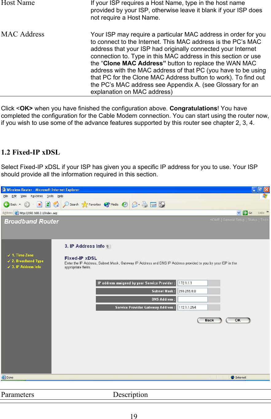  19Host Name  If your ISP requires a Host Name, type in the host name provided by your ISP, otherwise leave it blank if your ISP does not require a Host Name.  MAC Address  Your ISP may require a particular MAC address in order for you to connect to the Internet. This MAC address is the PC’s MAC address that your ISP had originally connected your Internet connection to. Type in this MAC address in this section or use the “Clone MAC Address” button to replace the WAN MAC address with the MAC address of that PC (you have to be using that PC for the Clone MAC Address button to work). To find out the PC’s MAC address see Appendix A. (see Glossary for an explanation on MAC address)  Click &lt;OK&gt; when you have finished the configuration above. Congratulations! You have completed the configuration for the Cable Modem connection. You can start using the router now, if you wish to use some of the advance features supported by this router see chapter 2, 3, 4.    1.2 Fixed-IP xDSL  Select Fixed-IP xDSL if your ISP has given you a specific IP address for you to use. Your ISP should provide all the information required in this section.     Parameters    Description 