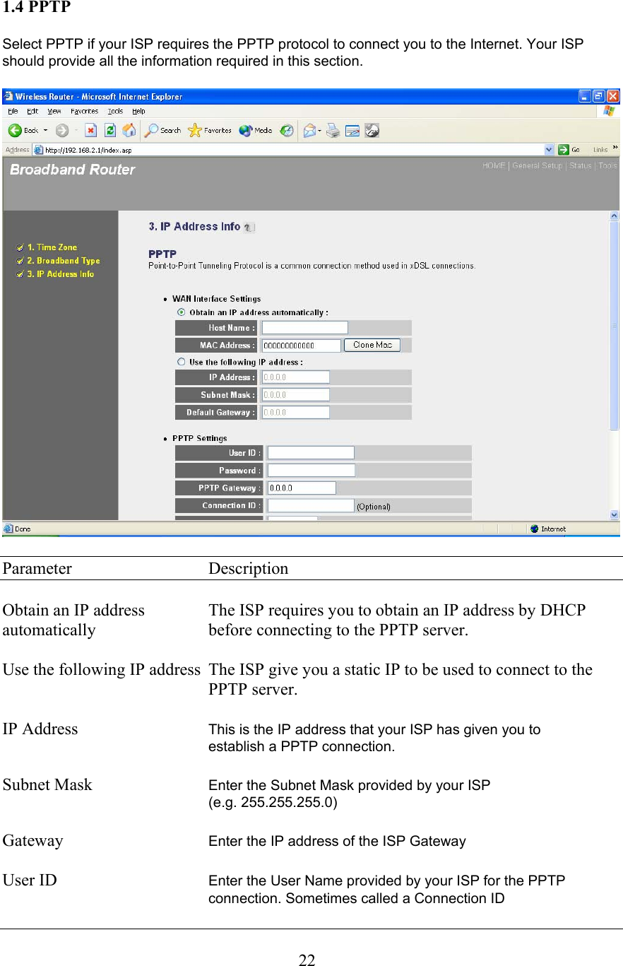  221.4 PPTP  Select PPTP if your ISP requires the PPTP protocol to connect you to the Internet. Your ISP should provide all the information required in this section.    Parameter     Description  Obtain an IP address    The ISP requires you to obtain an IP address by DHCP automatically      before connecting to the PPTP server.  Use the following IP address  The ISP give you a static IP to be used to connect to the      PPTP server.  IP Address      This is the IP address that your ISP has given you to    establish a PPTP connection.   Subnet Mask      Enter the Subnet Mask provided by your ISP  (e.g. 255.255.255.0)  Gateway  Enter the IP address of the ISP Gateway  User ID  Enter the User Name provided by your ISP for the PPTP connection. Sometimes called a Connection ID  