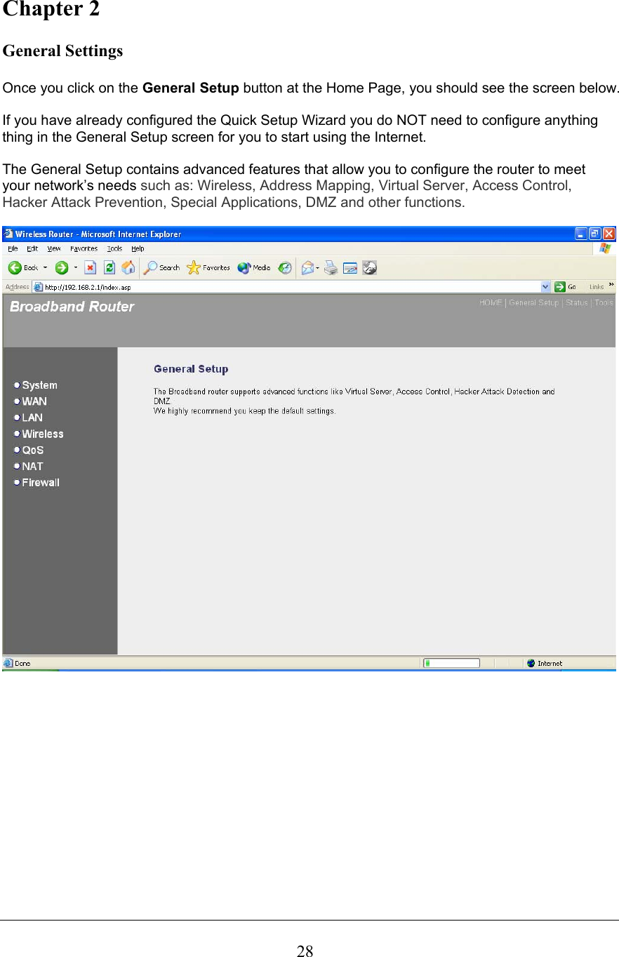  28Chapter 2  General Settings  Once you click on the General Setup button at the Home Page, you should see the screen below.  If you have already configured the Quick Setup Wizard you do NOT need to configure anything thing in the General Setup screen for you to start using the Internet.   The General Setup contains advanced features that allow you to configure the router to meet your network’s needs such as: Wireless, Address Mapping, Virtual Server, Access Control, Hacker Attack Prevention, Special Applications, DMZ and other functions.                
