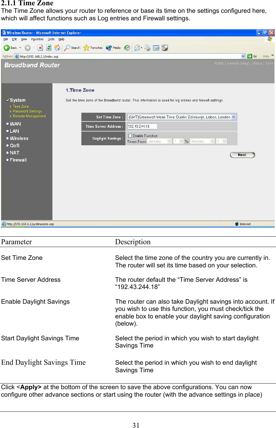  312.1.1 Time Zone The Time Zone allows your router to reference or base its time on the settings configured here, which will affect functions such as Log entries and Firewall settings.    Parameter    Description  Set Time Zone  Select the time zone of the country you are currently in. The router will set its time based on your selection.   Time Server Address  The router default the “Time Server Address” is “192.43.244.18”  Enable Daylight Savings  The router can also take Daylight savings into account. If you wish to use this function, you must check/tick the enable box to enable your daylight saving configuration (below).  Start Daylight Savings Time Select the period in which you wish to start daylight Savings Time  End Daylight Savings Time  Select the period in which you wish to end daylight Savings Time  Click &lt;Apply&gt; at the bottom of the screen to save the above configurations. You can now configure other advance sections or start using the router (with the advance settings in place)  