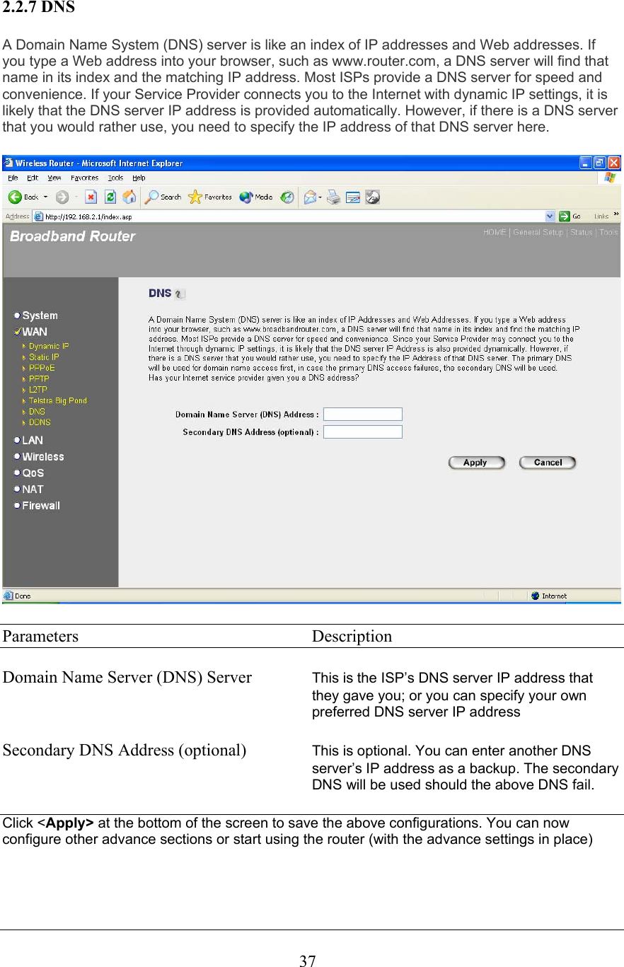  372.2.7 DNS A Domain Name System (DNS) server is like an index of IP addresses and Web addresses. If you type a Web address into your browser, such as www.router.com, a DNS server will find that name in its index and the matching IP address. Most ISPs provide a DNS server for speed and convenience. If your Service Provider connects you to the Internet with dynamic IP settings, it is likely that the DNS server IP address is provided automatically. However, if there is a DNS server that you would rather use, you need to specify the IP address of that DNS server here.  Parameters     Description  Domain Name Server (DNS) Server  This is the ISP’s DNS server IP address that they gave you; or you can specify your own preferred DNS server IP address  Secondary DNS Address (optional)  This is optional. You can enter another DNS server’s IP address as a backup. The secondary DNS will be used should the above DNS fail.  Click &lt;Apply&gt; at the bottom of the screen to save the above configurations. You can now configure other advance sections or start using the router (with the advance settings in place)    