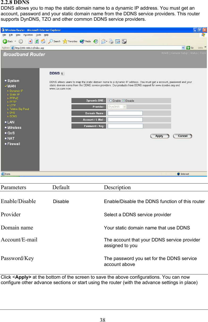  382.2.8 DDNS DDNS allows you to map the static domain name to a dynamic IP address. You must get an account, password and your static domain name from the DDNS service providers. This router supports DynDNS, TZO and other common DDNS service providers.    Parameters  Default  Description  Enable/Disable            Disable  Enable/Disable the DDNS function of this router  Provider                         Select a DDNS service provider  Domain name                            Your static domain name that use DDNS  Account/E-mail  The account that your DDNS service provider assigned to you    Password/Key The password you set for the DDNS service account above  Click &lt;Apply&gt; at the bottom of the screen to save the above configurations. You can now configure other advance sections or start using the router (with the advance settings in place)    