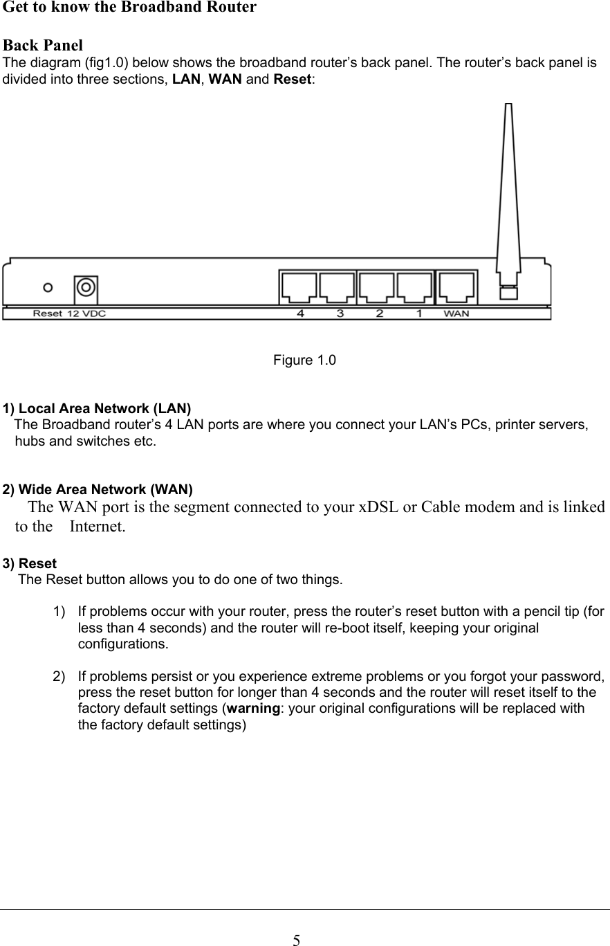 5Get to know the Broadband Router   Back Panel The diagram (fig1.0) below shows the broadband router’s back panel. The router’s back panel is divided into three sections, LAN, WAN and Reset:      Figure 1.0   1) Local Area Network (LAN)     The Broadband router’s 4 LAN ports are where you connect your LAN’s PCs, printer servers, hubs and switches etc.    2) Wide Area Network (WAN)    The WAN port is the segment connected to your xDSL or Cable modem and is linked to the    Internet.  3) Reset     The Reset button allows you to do one of two things.  1)  If problems occur with your router, press the router’s reset button with a pencil tip (for less than 4 seconds) and the router will re-boot itself, keeping your original configurations.  2)  If problems persist or you experience extreme problems or you forgot your password, press the reset button for longer than 4 seconds and the router will reset itself to the factory default settings (warning: your original configurations will be replaced with the factory default settings)         
