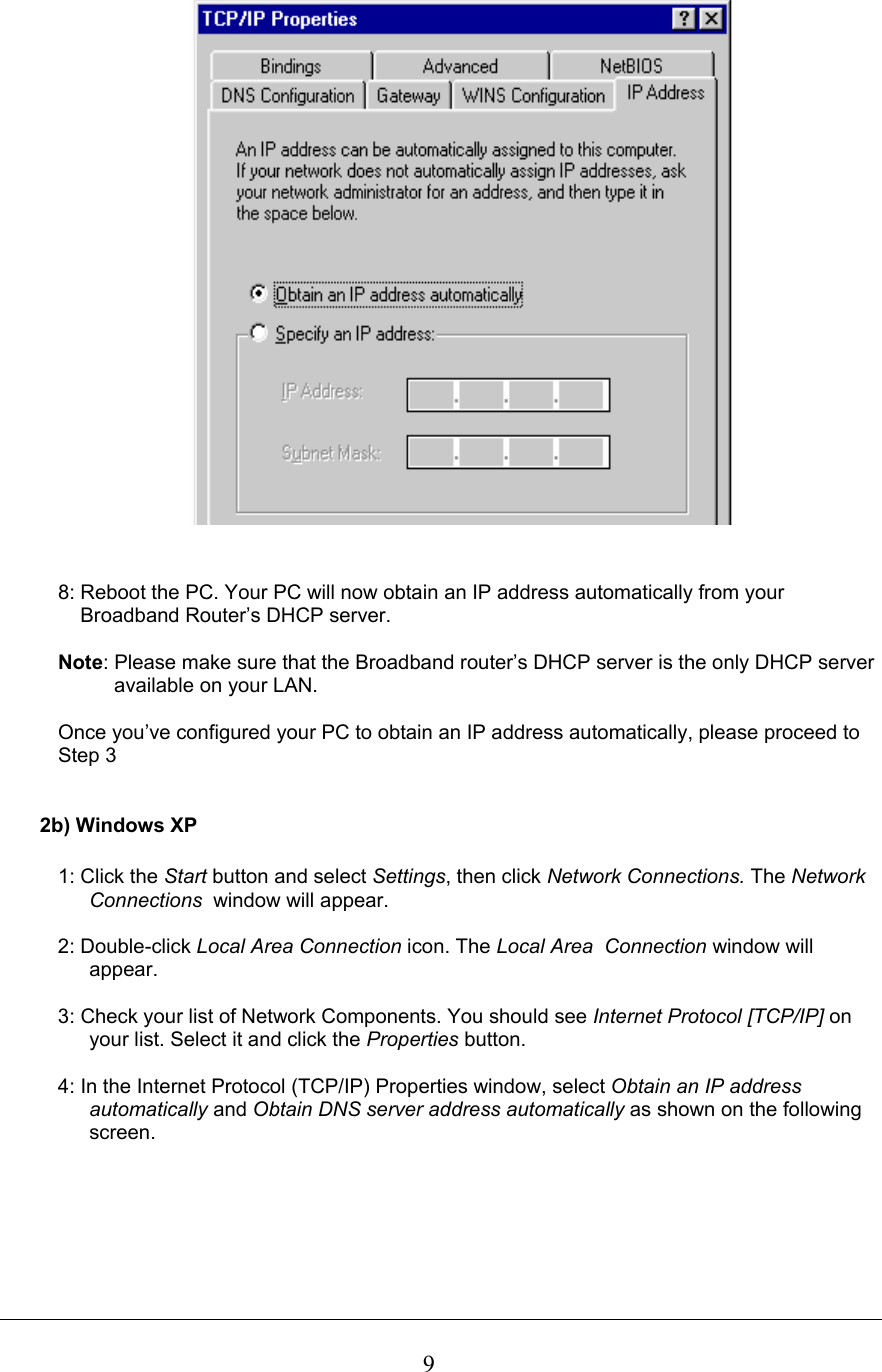  9   8: Reboot the PC. Your PC will now obtain an IP address automatically from your      Broadband Router’s DHCP server.  Note: Please make sure that the Broadband router’s DHCP server is the only DHCP server             available on your LAN.  Once you’ve configured your PC to obtain an IP address automatically, please proceed to  Step 3    2b) Windows XP  1: Click the Start button and select Settings, then click Network Connections. The Network Connections  window will appear.  2: Double-click Local Area Connection icon. The Local Area  Connection window will appear.  3: Check your list of Network Components. You should see Internet Protocol [TCP/IP] on your list. Select it and click the Properties button.  4: In the Internet Protocol (TCP/IP) Properties window, select Obtain an IP address automatically and Obtain DNS server address automatically as shown on the following screen.  