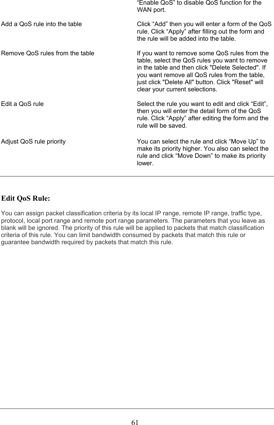  61“Enable QoS” to disable QoS function for the WAN port.  Add a QoS rule into the table  Click “Add” then you will enter a form of the QoS rule. Click “Apply” after filling out the form and the rule will be added into the table.  Remove QoS rules from the table  If you want to remove some QoS rules from the table, select the QoS rules you want to remove in the table and then click &quot;Delete Selected&quot;. If you want remove all QoS rules from the table, just click &quot;Delete All&quot; button. Click &quot;Reset&quot; will clear your current selections.   Edit a QoS rule  Select the rule you want to edit and click “Edit”, then you will enter the detail form of the QoS rule. Click “Apply” after editing the form and the rule will be saved.  Adjust QoS rule priority  You can select the rule and click “Move Up” to make its priority higher. You also can select the rule and click “Move Down” to make its priority lower.    Edit QoS Rule:  You can assign packet classification criteria by its local IP range, remote IP range, traffic type, protocol, local port range and remote port range parameters. The parameters that you leave as blank will be ignored. The priority of this rule will be applied to packets that match classification criteria of this rule. You can limit bandwidth consumed by packets that match this rule or guarantee bandwidth required by packets that match this rule. 