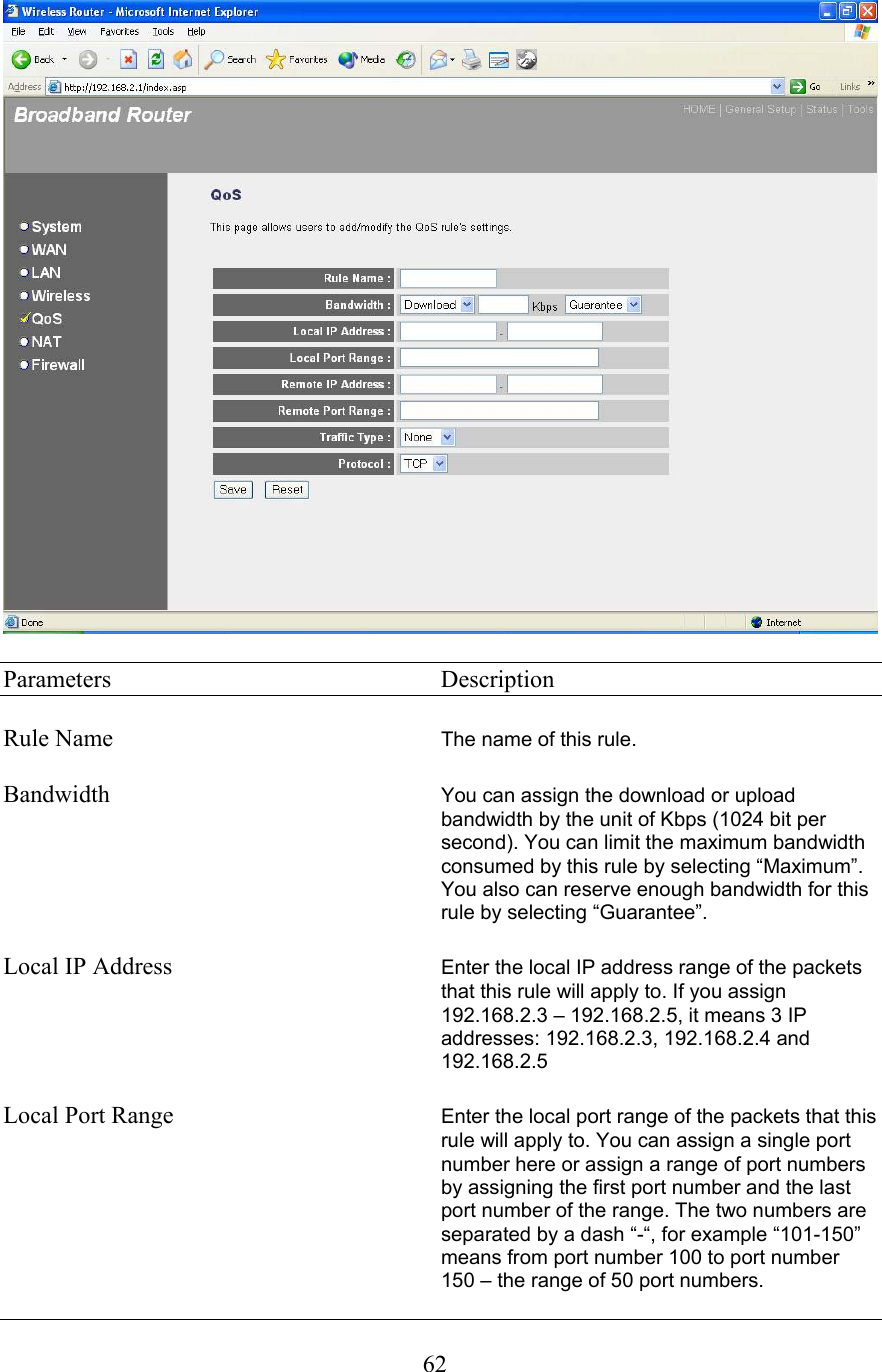  62  Parameters     Description  Rule Name  The name of this rule.  Bandwidth  You can assign the download or upload bandwidth by the unit of Kbps (1024 bit per second). You can limit the maximum bandwidth consumed by this rule by selecting “Maximum”. You also can reserve enough bandwidth for this rule by selecting “Guarantee”.  Local IP Address  Enter the local IP address range of the packets that this rule will apply to. If you assign 192.168.2.3 – 192.168.2.5, it means 3 IP addresses: 192.168.2.3, 192.168.2.4 and 192.168.2.5  Local Port Range  Enter the local port range of the packets that this rule will apply to. You can assign a single port number here or assign a range of port numbers by assigning the first port number and the last port number of the range. The two numbers are separated by a dash “-“, for example “101-150” means from port number 100 to port number 150 – the range of 50 port numbers. 