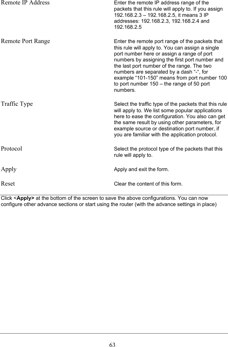  63 Remote IP Address  Enter the remote IP address range of the packets that this rule will apply to. If you assign 192.168.2.3 – 192.168.2.5, it means 3 IP addresses: 192.168.2.3, 192.168.2.4 and 192.168.2.5  Remote Port Range  Enter the remote port range of the packets that this rule will apply to. You can assign a single port number here or assign a range of port numbers by assigning the first port number and the last port number of the range. The two numbers are separated by a dash “-“, for example “101-150” means from port number 100 to port number 150 – the range of 50 port numbers.  Traffic Type  Select the traffic type of the packets that this rule will apply to. We list some popular applications here to ease the configuration. You also can get the same result by using other parameters, for example source or destination port number, if you are familiar with the application protocol.  Protocol  Select the protocol type of the packets that this rule will apply to.  Apply  Apply and exit the form.  Reset  Clear the content of this form.  Click &lt;Apply&gt; at the bottom of the screen to save the above configurations. You can now configure other advance sections or start using the router (with the advance settings in place)                  