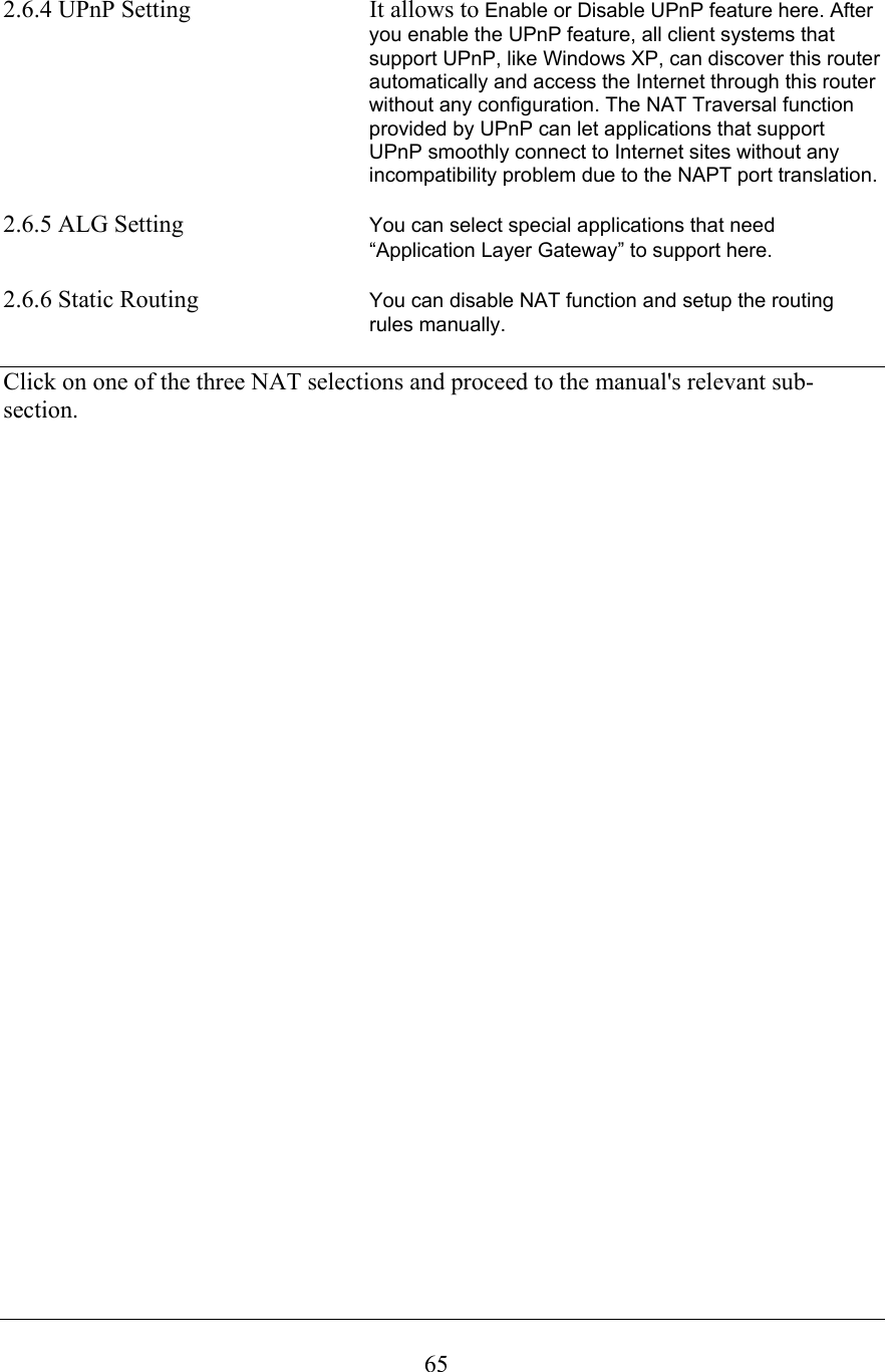  652.6.4 UPnP Setting  It allows to Enable or Disable UPnP feature here. After you enable the UPnP feature, all client systems that support UPnP, like Windows XP, can discover this router automatically and access the Internet through this router without any configuration. The NAT Traversal function provided by UPnP can let applications that support UPnP smoothly connect to Internet sites without any incompatibility problem due to the NAPT port translation.  2.6.5 ALG Setting  You can select special applications that need “Application Layer Gateway” to support here.  2.6.6 Static Routing  You can disable NAT function and setup the routing rules manually.  Click on one of the three NAT selections and proceed to the manual&apos;s relevant sub-section.                                