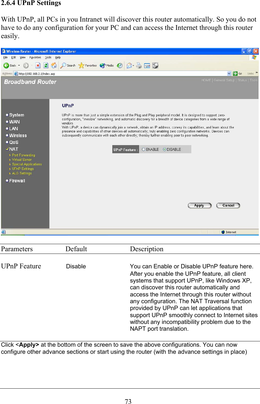  732.6.4 UPnP Settings  With UPnP, all PCs in you Intranet will discover this router automatically. So you do not have to do any configuration for your PC and can access the Internet through this router easily.    Parameters  Default  Description  UPnP Feature              Disable  You can Enable or Disable UPnP feature here. After you enable the UPnP feature, all client systems that support UPnP, like Windows XP, can discover this router automatically and access the Internet through this router without any configuration. The NAT Traversal function provided by UPnP can let applications that support UPnP smoothly connect to Internet sites without any incompatibility problem due to the NAPT port translation.  Click &lt;Apply&gt; at the bottom of the screen to save the above configurations. You can now configure other advance sections or start using the router (with the advance settings in place)   