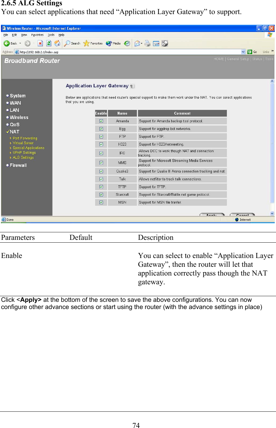  742.6.5 ALG Settings You can select applications that need “Application Layer Gateway” to support.    Parameters  Default  Description  Enable  You can select to enable “Application Layer Gateway”, then the router will let that application correctly pass though the NAT gateway.  Click &lt;Apply&gt; at the bottom of the screen to save the above configurations. You can now configure other advance sections or start using the router (with the advance settings in place)           