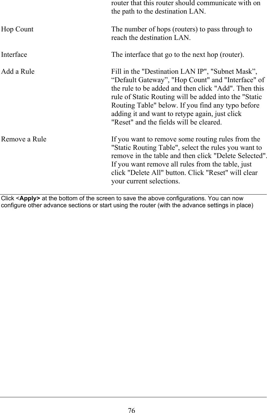  76router that this router should communicate with on the path to the destination LAN.  Hop Count  The number of hops (routers) to pass through to reach the destination LAN.  Interface  The interface that go to the next hop (router).  Add a Rule  Fill in the &quot;Destination LAN IP&quot;, &quot;Subnet Mask”, “Default Gateway”, &quot;Hop Count&quot; and &quot;Interface&quot; of the rule to be added and then click &quot;Add&quot;. Then this rule of Static Routing will be added into the &quot;Static Routing Table&quot; below. If you find any typo before adding it and want to retype again, just click &quot;Reset&quot; and the fields will be cleared.  Remove a Rule  If you want to remove some routing rules from the &quot;Static Routing Table&quot;, select the rules you want to remove in the table and then click &quot;Delete Selected&quot;. If you want remove all rules from the table, just click &quot;Delete All&quot; button. Click &quot;Reset&quot; will clear your current selections.  Click &lt;Apply&gt; at the bottom of the screen to save the above configurations. You can now configure other advance sections or start using the router (with the advance settings in place)                       