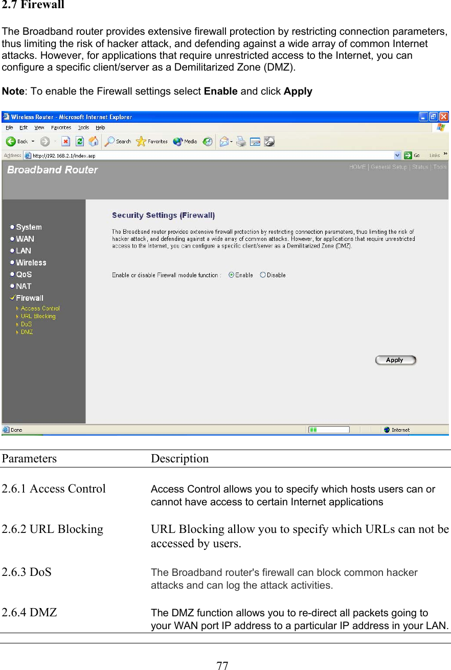  77  2.7 Firewall  The Broadband router provides extensive firewall protection by restricting connection parameters, thus limiting the risk of hacker attack, and defending against a wide array of common Internet attacks. However, for applications that require unrestricted access to the Internet, you can configure a specific client/server as a Demilitarized Zone (DMZ).   Note: To enable the Firewall settings select Enable and click Apply    Parameters     Description  2.6.1 Access Control  Access Control allows you to specify which hosts users can or cannot have access to certain Internet applications   2.6.2 URL Blocking    URL Blocking allow you to specify which URLs can not be      accessed by users.  2.6.3 DoS  The Broadband router&apos;s firewall can block common hacker attacks and can log the attack activities.  2.6.4 DMZ   The DMZ function allows you to re-direct all packets going to your WAN port IP address to a particular IP address in your LAN. 