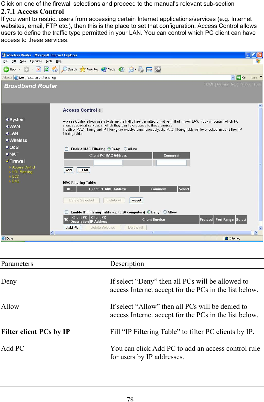  78 Click on one of the firewall selections and proceed to the manual’s relevant sub-section 2.7.1 Access Control If you want to restrict users from accessing certain Internet applications/services (e.g. Internet websites, email, FTP etc.), then this is the place to set that configuration. Access Control allows users to define the traffic type permitted in your LAN. You can control which PC client can have access to these services.      Parameters    Description  Deny  If select “Deny” then all PCs will be allowed to access Internet accept for the PCs in the list below.  Allow  If select “Allow” then all PCs will be denied to access Internet accept for the PCs in the list below.  Filter client PCs by IP  Fill “IP Filtering Table” to filter PC clients by IP.  Add PC  You can click Add PC to add an access control rule for users by IP addresses.  