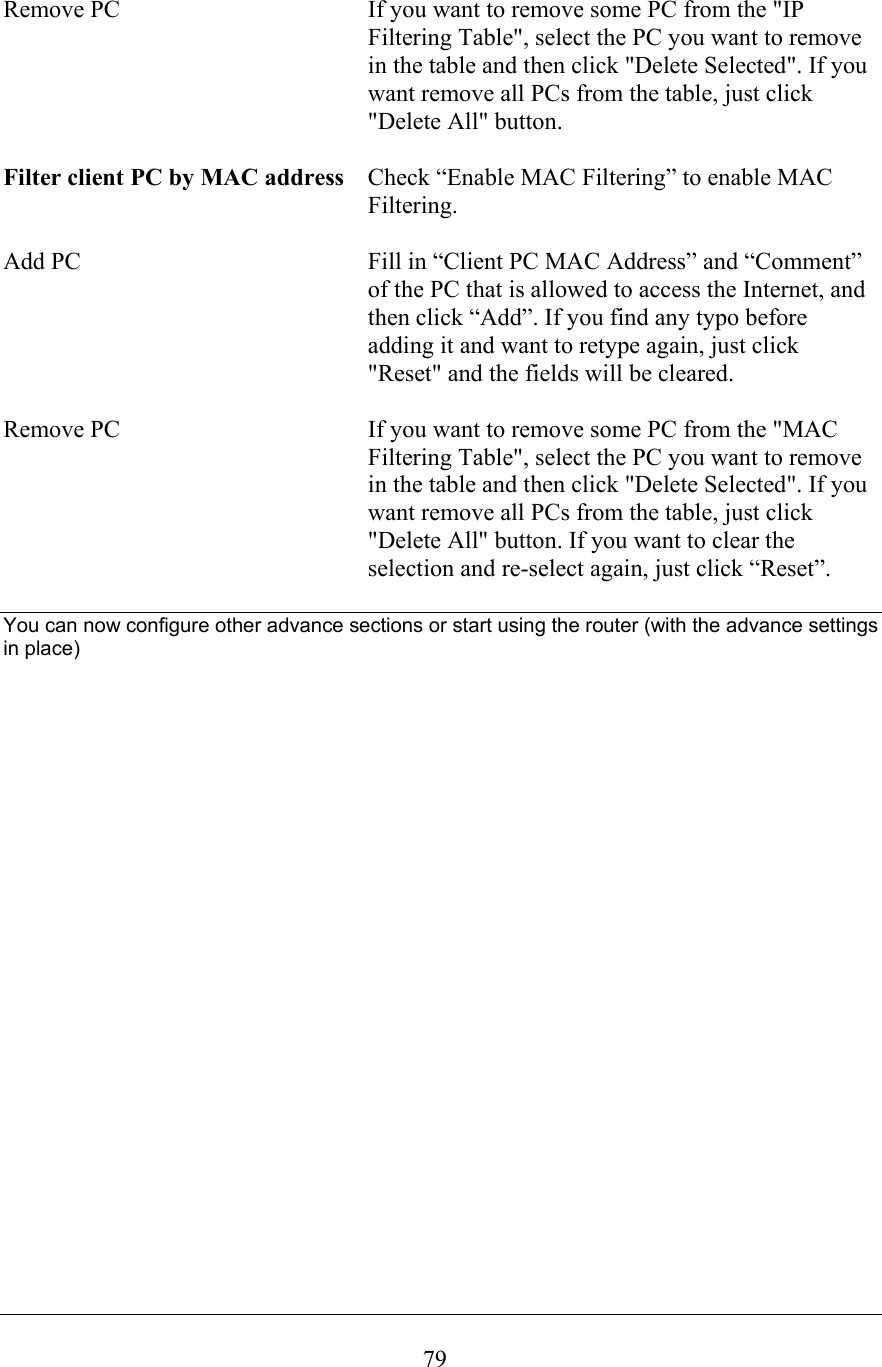  79Remove PC  If you want to remove some PC from the &quot;IP Filtering Table&quot;, select the PC you want to remove in the table and then click &quot;Delete Selected&quot;. If you want remove all PCs from the table, just click &quot;Delete All&quot; button.  Filter client PC by MAC address  Check “Enable MAC Filtering” to enable MAC Filtering.  Add PC  Fill in “Client PC MAC Address” and “Comment” of the PC that is allowed to access the Internet, and then click “Add”. If you find any typo before adding it and want to retype again, just click &quot;Reset&quot; and the fields will be cleared.  Remove PC  If you want to remove some PC from the &quot;MAC Filtering Table&quot;, select the PC you want to remove in the table and then click &quot;Delete Selected&quot;. If you want remove all PCs from the table, just click &quot;Delete All&quot; button. If you want to clear the selection and re-select again, just click “Reset”.  You can now configure other advance sections or start using the router (with the advance settings in place)  