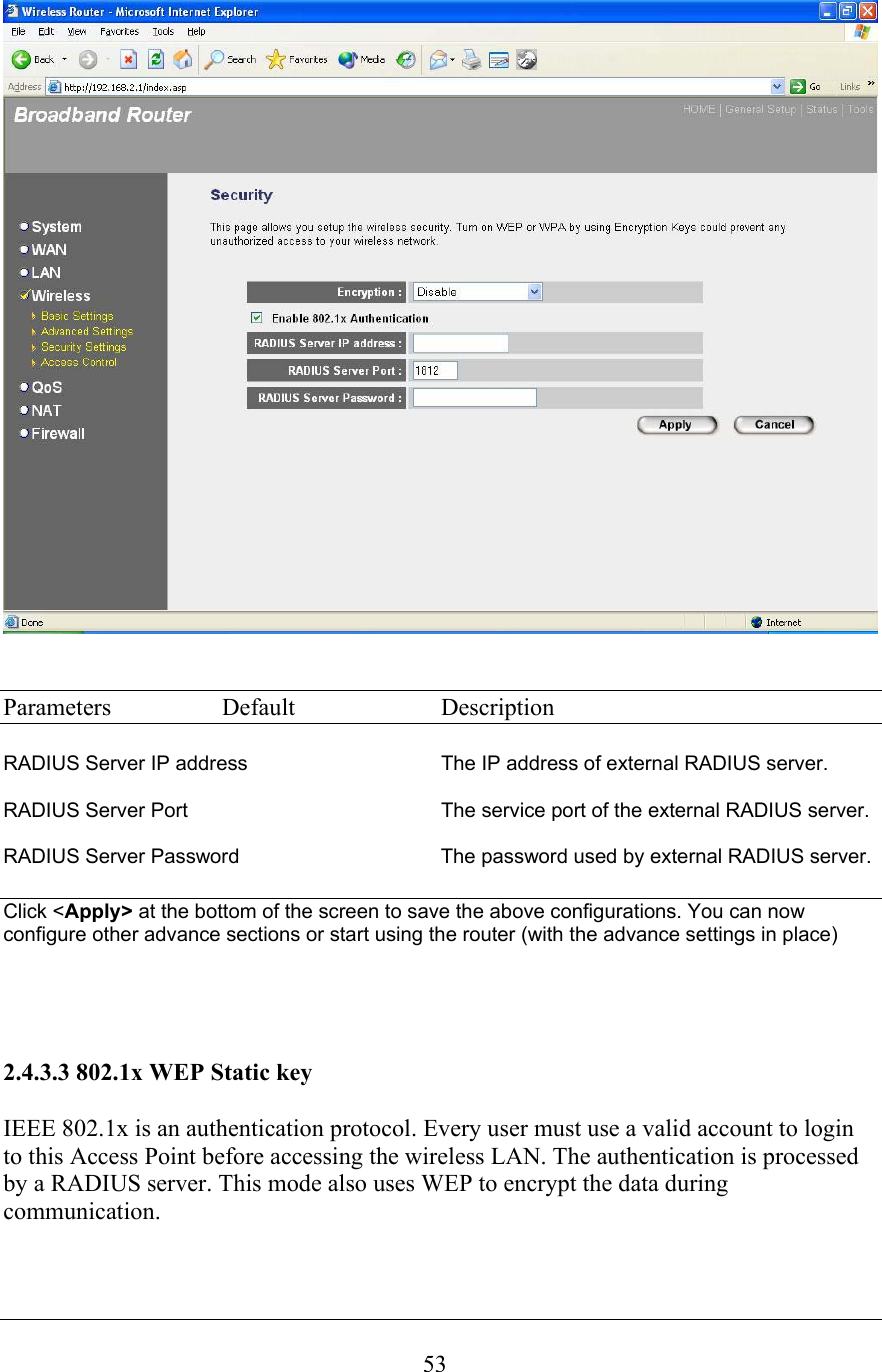  53   Parameters  Default  Description  RADIUS Server IP address     The IP address of external RADIUS server.  RADIUS Server Port  The service port of the external RADIUS server.  RADIUS Server Password      The password used by external RADIUS server.  Click &lt;Apply&gt; at the bottom of the screen to save the above configurations. You can now configure other advance sections or start using the router (with the advance settings in place)     2.4.3.3 802.1x WEP Static key  IEEE 802.1x is an authentication protocol. Every user must use a valid account to login to this Access Point before accessing the wireless LAN. The authentication is processed by a RADIUS server. This mode also uses WEP to encrypt the data during communication.  