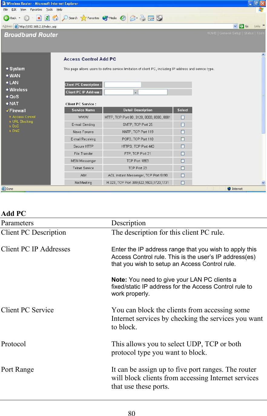  80   Add PC Parameters    Description Client PC Description  The description for this client PC rule.  Client PC IP Addresses  Enter the IP address range that you wish to apply this Access Control rule. This is the user’s IP address(es) that you wish to setup an Access Control rule.      Note: You need to give your LAN PC clients a fixed/static IP address for the Access Control rule to work properly.  Client PC Service  You can block the clients from accessing some Internet services by checking the services you want to block.  Protocol  This allows you to select UDP, TCP or both protocol type you want to block.  Port Range  It can be assign up to five port ranges. The router will block clients from accessing Internet services that use these ports. 