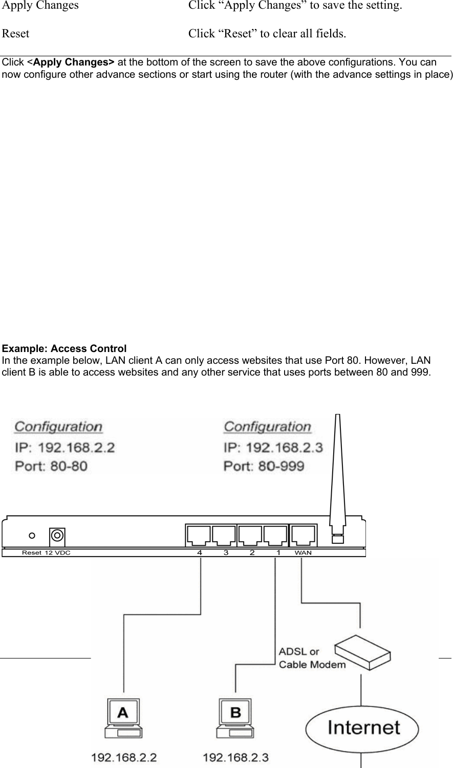  81 Apply Changes  Click “Apply Changes” to save the setting.  Reset  Click “Reset” to clear all fields.  Click &lt;Apply Changes&gt; at the bottom of the screen to save the above configurations. You can now configure other advance sections or start using the router (with the advance settings in place)                       Example: Access Control  In the example below, LAN client A can only access websites that use Port 80. However, LAN client B is able to access websites and any other service that uses ports between 80 and 999.             