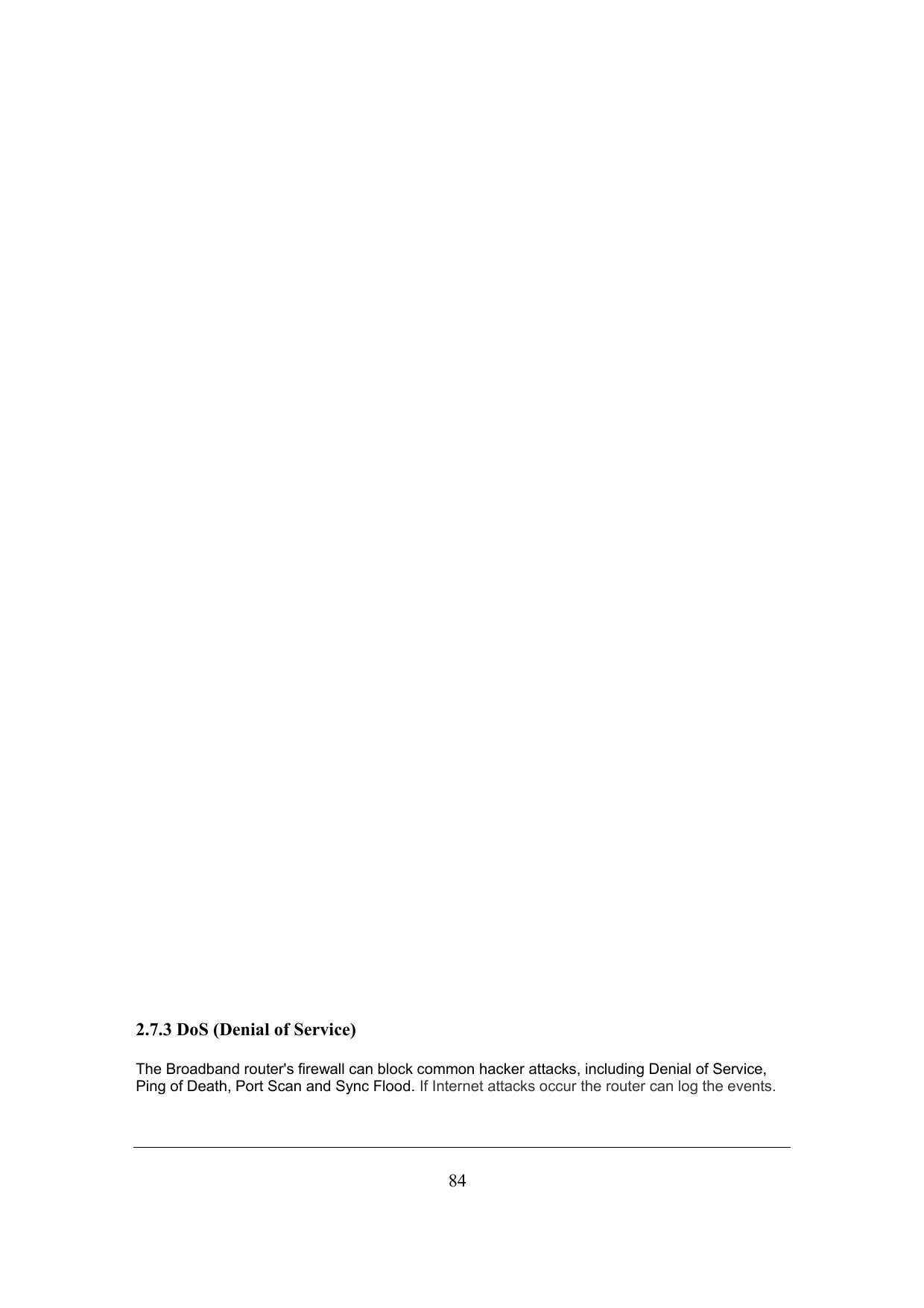  84                                         2.7.3 DoS (Denial of Service) The Broadband router&apos;s firewall can block common hacker attacks, including Denial of Service, Ping of Death, Port Scan and Sync Flood. If Internet attacks occur the router can log the events. 