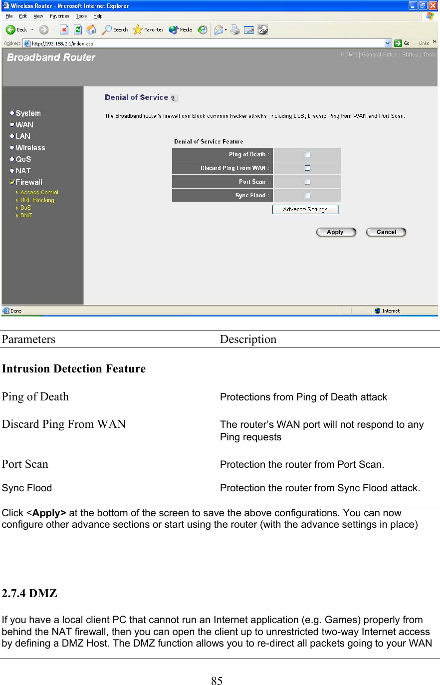  85  Parameters     Description  Intrusion Detection Feature  Ping of Death  Protections from Ping of Death attack    Discard Ping From WAN  The router’s WAN port will not respond to any Ping requests  Port Scan     Protection the router from Port Scan.  Sync Flood          Protection the router from Sync Flood attack.  Click &lt;Apply&gt; at the bottom of the screen to save the above configurations. You can now configure other advance sections or start using the router (with the advance settings in place)     2.7.4 DMZ  If you have a local client PC that cannot run an Internet application (e.g. Games) properly from behind the NAT firewall, then you can open the client up to unrestricted two-way Internet access by defining a DMZ Host. The DMZ function allows you to re-direct all packets going to your WAN 