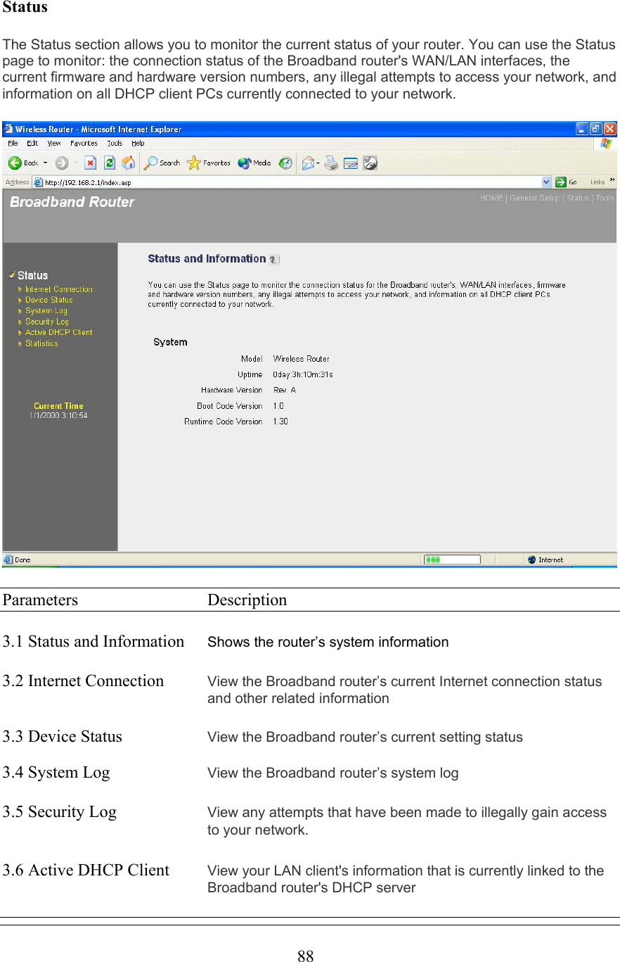  88Status The Status section allows you to monitor the current status of your router. You can use the Status page to monitor: the connection status of the Broadband router&apos;s WAN/LAN interfaces, the current firmware and hardware version numbers, any illegal attempts to access your network, and information on all DHCP client PCs currently connected to your network.    Parameters     Description  3.1 Status and Information  Shows the router’s system information   3.2 Internet Connection  View the Broadband router’s current Internet connection status and other related information  3.3 Device Status    View the Broadband router’s current setting status  3.4 System Log    View the Broadband router’s system log  3.5 Security Log  View any attempts that have been made to illegally gain access to your network.    3.6 Active DHCP Client  View your LAN client&apos;s information that is currently linked to the Broadband router&apos;s DHCP server  