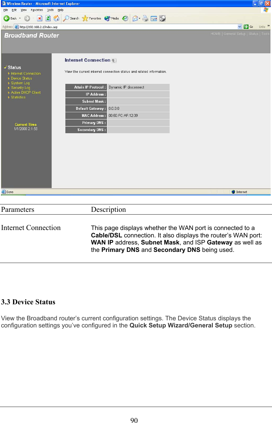  90  Parameters     Description  Internet Connection  This page displays whether the WAN port is connected to a Cable/DSL connection. It also displays the router’s WAN port: WAN IP address, Subnet Mask, and ISP Gateway as well as the Primary DNS and Secondary DNS being used.       3.3 Device Status View the Broadband router’s current configuration settings. The Device Status displays the configuration settings you’ve configured in the Quick Setup Wizard/General Setup section. 