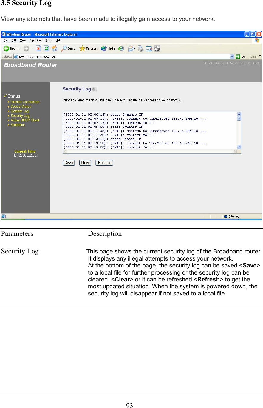  933.5 Security Log View any attempts that have been made to illegally gain access to your network.   Parameters     Description  Security Log  This page shows the current security log of the Broadband router. It displays any illegal attempts to access your network. At the bottom of the page, the security log can be saved &lt;Save&gt; to a local file for further processing or the security log can be cleared  &lt;Clear&gt; or it can be refreshed &lt;Refresh&gt; to get the most updated situation. When the system is powered down, the security log will disappear if not saved to a local file.       