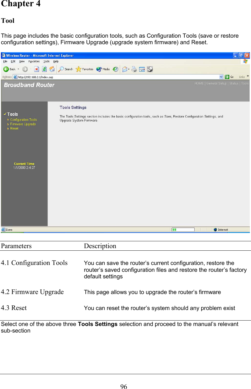  96Chapter 4  Tool  This page includes the basic configuration tools, such as Configuration Tools (save or restore configuration settings), Firmware Upgrade (upgrade system firmware) and Reset.     Parameters     Description  4.1 Configuration Tools  You can save the router’s current configuration, restore the router’s saved configuration files and restore the router’s factory default settings   4.2 Firmware Upgrade  This page allows you to upgrade the router’s firmware  4.3 Reset      You can reset the router’s system should any problem exist  Select one of the above three Tools Settings selection and proceed to the manual’s relevant sub-section     