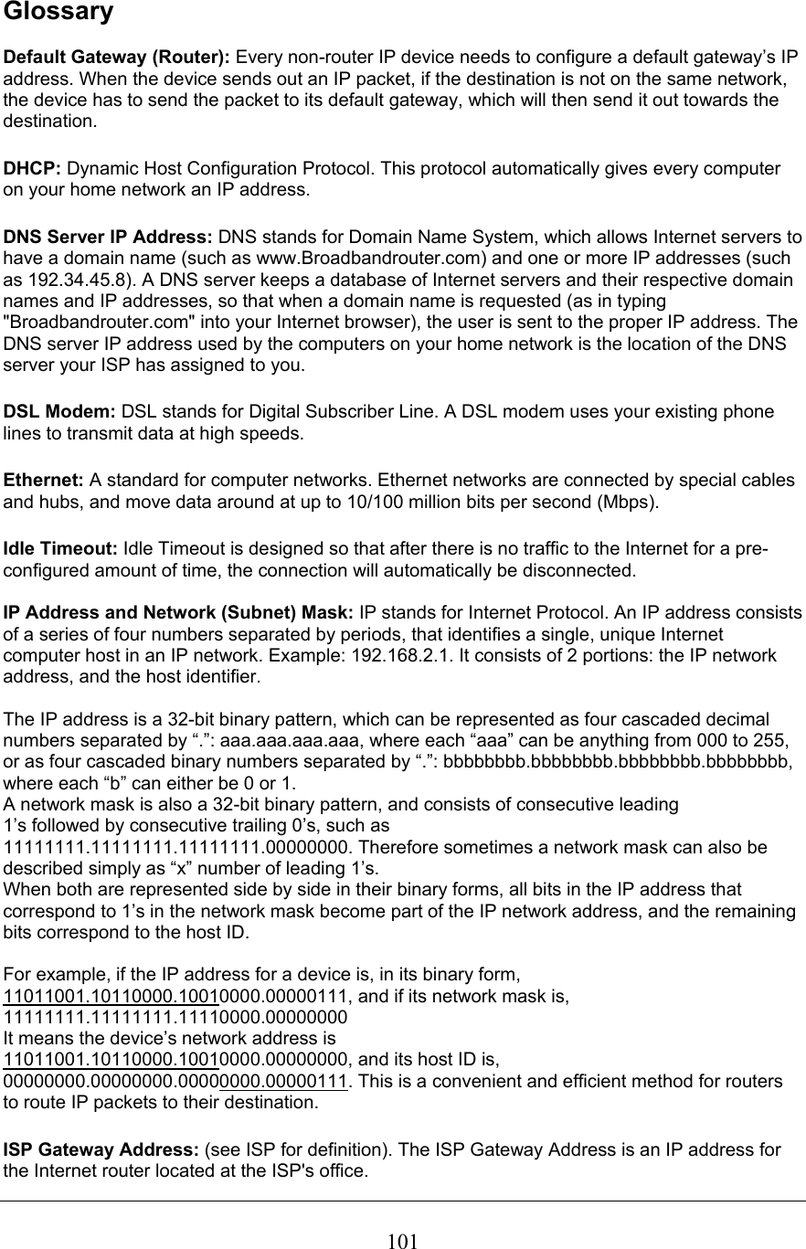  101Glossary  Default Gateway (Router): Every non-router IP device needs to configure a default gateway’s IP address. When the device sends out an IP packet, if the destination is not on the same network, the device has to send the packet to its default gateway, which will then send it out towards the destination. DHCP: Dynamic Host Configuration Protocol. This protocol automatically gives every computer on your home network an IP address. DNS Server IP Address: DNS stands for Domain Name System, which allows Internet servers to have a domain name (such as www.Broadbandrouter.com) and one or more IP addresses (such as 192.34.45.8). A DNS server keeps a database of Internet servers and their respective domain names and IP addresses, so that when a domain name is requested (as in typing &quot;Broadbandrouter.com&quot; into your Internet browser), the user is sent to the proper IP address. The DNS server IP address used by the computers on your home network is the location of the DNS server your ISP has assigned to you.  DSL Modem: DSL stands for Digital Subscriber Line. A DSL modem uses your existing phone lines to transmit data at high speeds.  Ethernet: A standard for computer networks. Ethernet networks are connected by special cables and hubs, and move data around at up to 10/100 million bits per second (Mbps).  Idle Timeout: Idle Timeout is designed so that after there is no traffic to the Internet for a pre-configured amount of time, the connection will automatically be disconnected.  IP Address and Network (Subnet) Mask: IP stands for Internet Protocol. An IP address consists of a series of four numbers separated by periods, that identifies a single, unique Internet computer host in an IP network. Example: 192.168.2.1. It consists of 2 portions: the IP network address, and the host identifier.  The IP address is a 32-bit binary pattern, which can be represented as four cascaded decimal numbers separated by “.”: aaa.aaa.aaa.aaa, where each “aaa” can be anything from 000 to 255, or as four cascaded binary numbers separated by “.”: bbbbbbbb.bbbbbbbb.bbbbbbbb.bbbbbbbb, where each “b” can either be 0 or 1. A network mask is also a 32-bit binary pattern, and consists of consecutive leading 1’s followed by consecutive trailing 0’s, such as 11111111.11111111.11111111.00000000. Therefore sometimes a network mask can also be described simply as “x” number of leading 1’s. When both are represented side by side in their binary forms, all bits in the IP address that correspond to 1’s in the network mask become part of the IP network address, and the remaining bits correspond to the host ID.   For example, if the IP address for a device is, in its binary form, 11011001.10110000.10010000.00000111, and if its network mask is, 11111111.11111111.11110000.00000000 It means the device’s network address is  11011001.10110000.10010000.00000000, and its host ID is, 00000000.00000000.00000000.00000111. This is a convenient and efficient method for routers to route IP packets to their destination. ISP Gateway Address: (see ISP for definition). The ISP Gateway Address is an IP address for the Internet router located at the ISP&apos;s office.  