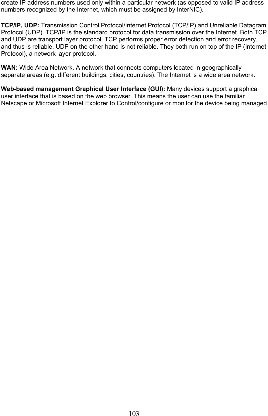  103create IP address numbers used only within a particular network (as opposed to valid IP address numbers recognized by the Internet, which must be assigned by InterNIC).  TCP/IP, UDP: Transmission Control Protocol/Internet Protocol (TCP/IP) and Unreliable Datagram Protocol (UDP). TCP/IP is the standard protocol for data transmission over the Internet. Both TCP and UDP are transport layer protocol. TCP performs proper error detection and error recovery, and thus is reliable. UDP on the other hand is not reliable. They both run on top of the IP (Internet Protocol), a network layer protocol.  WAN: Wide Area Network. A network that connects computers located in geographically separate areas (e.g. different buildings, cities, countries). The Internet is a wide area network.  Web-based management Graphical User Interface (GUI): Many devices support a graphical user interface that is based on the web browser. This means the user can use the familiar Netscape or Microsoft Internet Explorer to Control/configure or monitor the device being managed.  