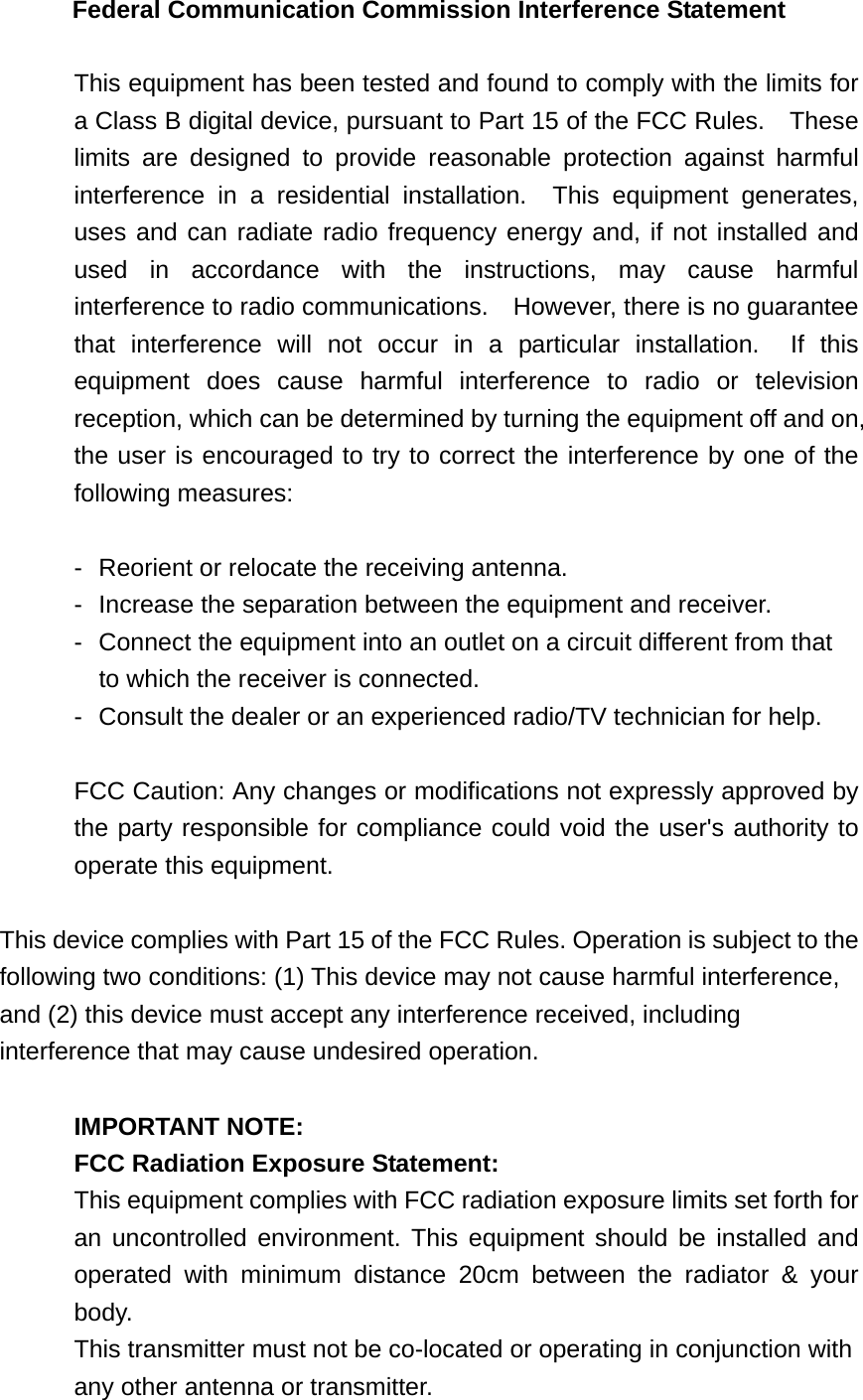 Federal Communication Commission Interference Statement  This equipment has been tested and found to comply with the limits for a Class B digital device, pursuant to Part 15 of the FCC Rules.    These limits are designed to provide reasonable protection against harmful interference in a residential installation.  This equipment generates, uses and can radiate radio frequency energy and, if not installed and used in accordance with the instructions, may cause harmful interference to radio communications.    However, there is no guarantee that interference will not occur in a particular installation.  If this equipment does cause harmful interference to radio or television reception, which can be determined by turning the equipment off and on, the user is encouraged to try to correct the interference by one of the following measures:  -  Reorient or relocate the receiving antenna. -  Increase the separation between the equipment and receiver. -  Connect the equipment into an outlet on a circuit different from that to which the receiver is connected. -  Consult the dealer or an experienced radio/TV technician for help.  FCC Caution: Any changes or modifications not expressly approved by the party responsible for compliance could void the user&apos;s authority to operate this equipment.  This device complies with Part 15 of the FCC Rules. Operation is subject to the following two conditions: (1) This device may not cause harmful interference, and (2) this device must accept any interference received, including interference that may cause undesired operation.  IMPORTANT NOTE: FCC Radiation Exposure Statement: This equipment complies with FCC radiation exposure limits set forth for an uncontrolled environment. This equipment should be installed and operated with minimum distance 20cm between the radiator &amp; your body. This transmitter must not be co-located or operating in conjunction with any other antenna or transmitter. 