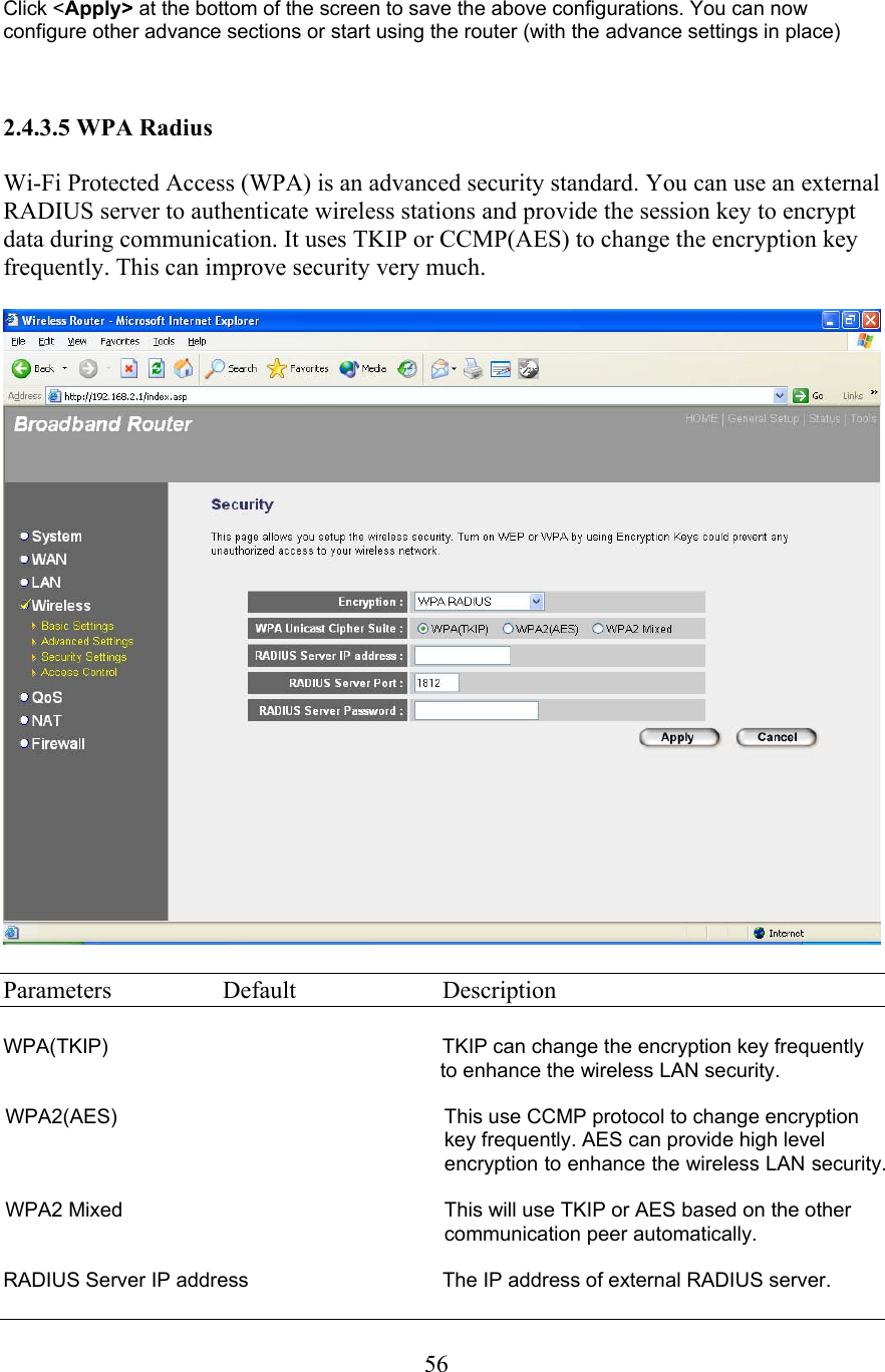  56Click &lt;Apply&gt; at the bottom of the screen to save the above configurations. You can now configure other advance sections or start using the router (with the advance settings in place)    2.4.3.5 WPA Radius  Wi-Fi Protected Access (WPA) is an advanced security standard. You can use an external RADIUS server to authenticate wireless stations and provide the session key to encrypt data during communication. It uses TKIP or CCMP(AES) to change the encryption key frequently. This can improve security very much.    Parameters  Default  Description  WPA(TKIP)   TKIP can change the encryption key frequently to enhance the wireless LAN security.  WPA2(AES)  This use CCMP protocol to change encryption key frequently. AES can provide high level encryption to enhance the wireless LAN security.  WPA2 Mixed  This will use TKIP or AES based on the other communication peer automatically.  RADIUS Server IP address     The IP address of external RADIUS server. 