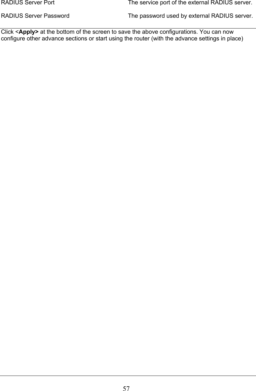  57 RADIUS Server Port  The service port of the external RADIUS server.  RADIUS Server Password      The password used by external RADIUS server.  Click &lt;Apply&gt; at the bottom of the screen to save the above configurations. You can now configure other advance sections or start using the router (with the advance settings in place)                                         