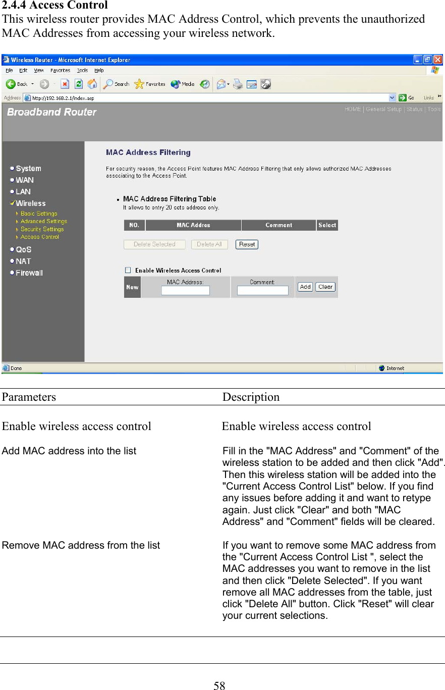  582.4.4 Access Control This wireless router provides MAC Address Control, which prevents the unauthorized MAC Addresses from accessing your wireless network.    Parameters     Description  Enable wireless access control                       Enable wireless access control  Add MAC address into the list                              Fill in the &quot;MAC Address&quot; and &quot;Comment&quot; of the wireless station to be added and then click &quot;Add&quot;. Then this wireless station will be added into the &quot;Current Access Control List&quot; below. If you find any issues before adding it and want to retype again. Just click &quot;Clear&quot; and both &quot;MAC Address&quot; and &quot;Comment&quot; fields will be cleared.  Remove MAC address from the list                      If you want to remove some MAC address from the &quot;Current Access Control List &quot;, select the MAC addresses you want to remove in the list and then click &quot;Delete Selected&quot;. If you want remove all MAC addresses from the table, just click &quot;Delete All&quot; button. Click &quot;Reset&quot; will clear your current selections.   