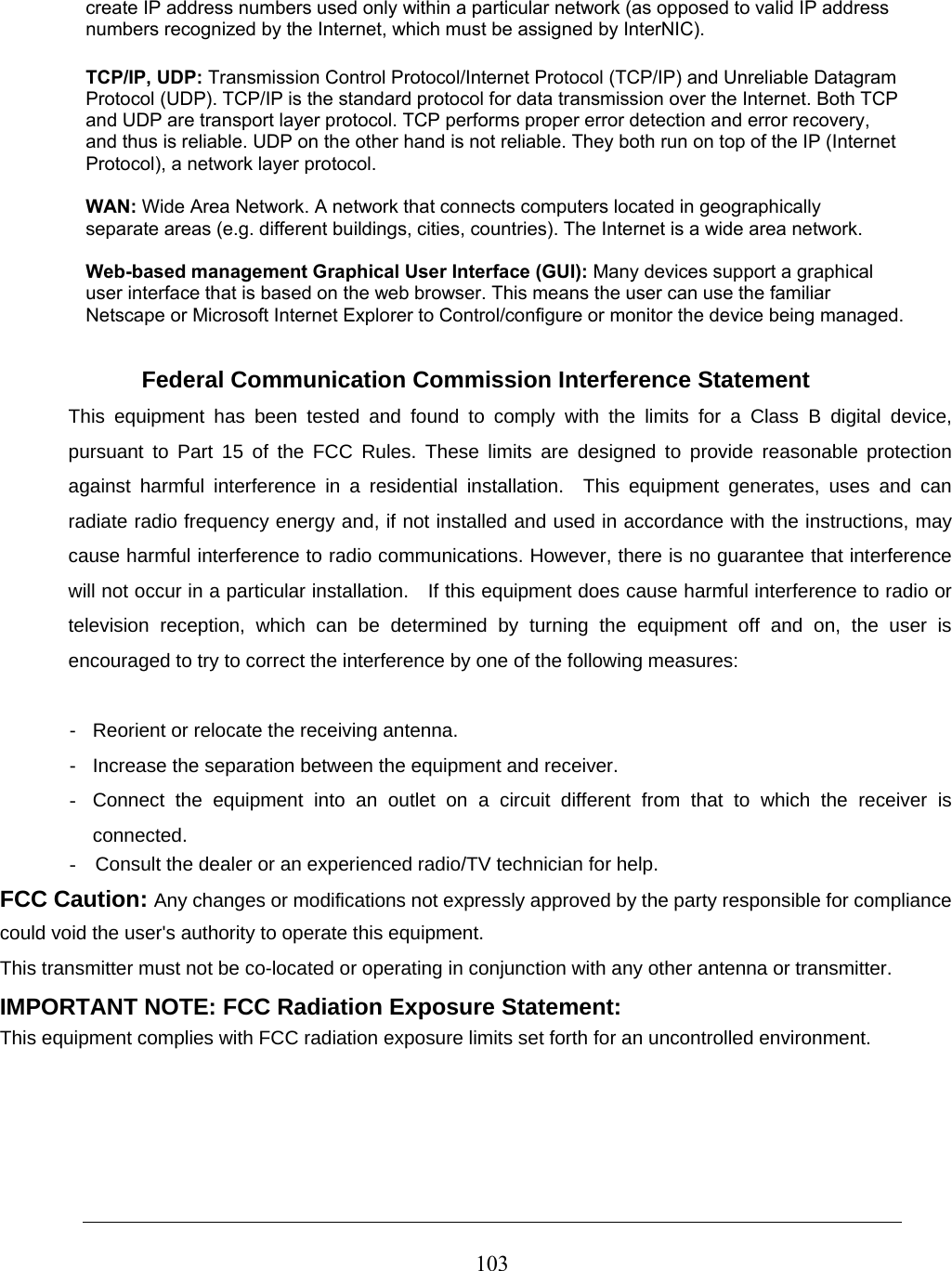  103create IP address numbers used only within a particular network (as opposed to valid IP address numbers recognized by the Internet, which must be assigned by InterNIC).  TCP/IP, UDP: Transmission Control Protocol/Internet Protocol (TCP/IP) and Unreliable Datagram Protocol (UDP). TCP/IP is the standard protocol for data transmission over the Internet. Both TCP and UDP are transport layer protocol. TCP performs proper error detection and error recovery, and thus is reliable. UDP on the other hand is not reliable. They both run on top of the IP (Internet Protocol), a network layer protocol.  WAN: Wide Area Network. A network that connects computers located in geographically separate areas (e.g. different buildings, cities, countries). The Internet is a wide area network.  Web-based management Graphical User Interface (GUI): Many devices support a graphical user interface that is based on the web browser. This means the user can use the familiar Netscape or Microsoft Internet Explorer to Control/configure or monitor the device being managed. Federal Communication Commission Interference Statement This equipment has been tested and found to comply with the limits for a Class B digital device, pursuant to Part 15 of the FCC Rules. These limits are designed to provide reasonable protection against harmful interference in a residential installation.  This equipment generates, uses and can radiate radio frequency energy and, if not installed and used in accordance with the instructions, may cause harmful interference to radio communications. However, there is no guarantee that interference will not occur in a particular installation.    If this equipment does cause harmful interference to radio or television reception, which can be determined by turning the equipment off and on, the user is encouraged to try to correct the interference by one of the following measures:   -  Reorient or relocate the receiving antenna.   -  Increase the separation between the equipment and receiver.   -  Connect the equipment into an outlet on a circuit different from that to which the receiver is connected. -  Consult the dealer or an experienced radio/TV technician for help. FCC Caution: Any changes or modifications not expressly approved by the party responsible for compliance could void the user&apos;s authority to operate this equipment. This transmitter must not be co-located or operating in conjunction with any other antenna or transmitter. IMPORTANT NOTE: FCC Radiation Exposure Statement:   This equipment complies with FCC radiation exposure limits set forth for an uncontrolled environment. 