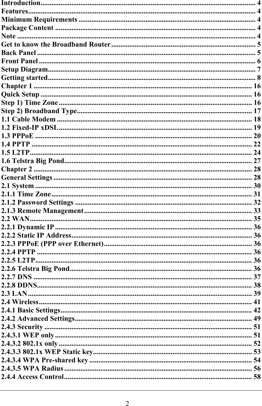  2Introduction....................................................................................................................... 4 Features.............................................................................................................................. 4 Minimum Requirements .................................................................................................. 4 Package Content ............................................................................................................... 4 Note .................................................................................................................................... 4 Get to know the Broadband Router................................................................................ 5 Back Panel ......................................................................................................................... 5 Front Panel ........................................................................................................................ 6 Setup Diagram...................................................................................................................7 Getting started................................................................................................................... 8 Chapter 1 ......................................................................................................................... 16 Quick Setup .....................................................................................................................16 Step 1) Time Zone ........................................................................................................... 16 Step 2) Broadband Type................................................................................................. 17 1.1 Cable Modem ............................................................................................................ 18 1.2 Fixed-IP xDSL........................................................................................................... 19 1.3 PPPoE ........................................................................................................................ 20 1.4 PPTP .......................................................................................................................... 22 1.5 L2TP........................................................................................................................... 24 1.6 Telstra Big Pond........................................................................................................ 27 Chapter 2 ......................................................................................................................... 28 General Settings .............................................................................................................. 28 2.1 System ........................................................................................................................ 30 2.1.1 Time Zone............................................................................................................... 31 2.1.2 Password Settings .................................................................................................. 32 2.1.3 Remote Management............................................................................................. 33 2.2 WAN........................................................................................................................... 35 2.2.1 Dynamic IP ............................................................................................................. 36 2.2.2 Static IP Address.................................................................................................... 36 2.2.3 PPPoE (PPP over Ethernet).................................................................................. 36 2.2.4 PPTP ....................................................................................................................... 36 2.2.5 L2TP........................................................................................................................ 36 2.2.6 Telstra Big Pond..................................................................................................... 36 2.2.7 DNS ......................................................................................................................... 37 2.2.8 DDNS....................................................................................................................... 38 2.3 LAN ............................................................................................................................ 39 2.4 Wireless...................................................................................................................... 41 2.4.1 Basic Settings.......................................................................................................... 42 2.4.2 Advanced Settings.................................................................................................. 49 2.4.3 Security ................................................................................................................... 51 2.4.3.1 WEP only............................................................................................................. 51 2.4.3.2 802.1x only ........................................................................................................... 52 2.4.3.3 802.1x WEP Static key........................................................................................ 53 2.4.3.4 WPA Pre-shared key .......................................................................................... 54 2.4.3.5 WPA Radius ........................................................................................................ 56 2.4.4 Access Control........................................................................................................ 58 