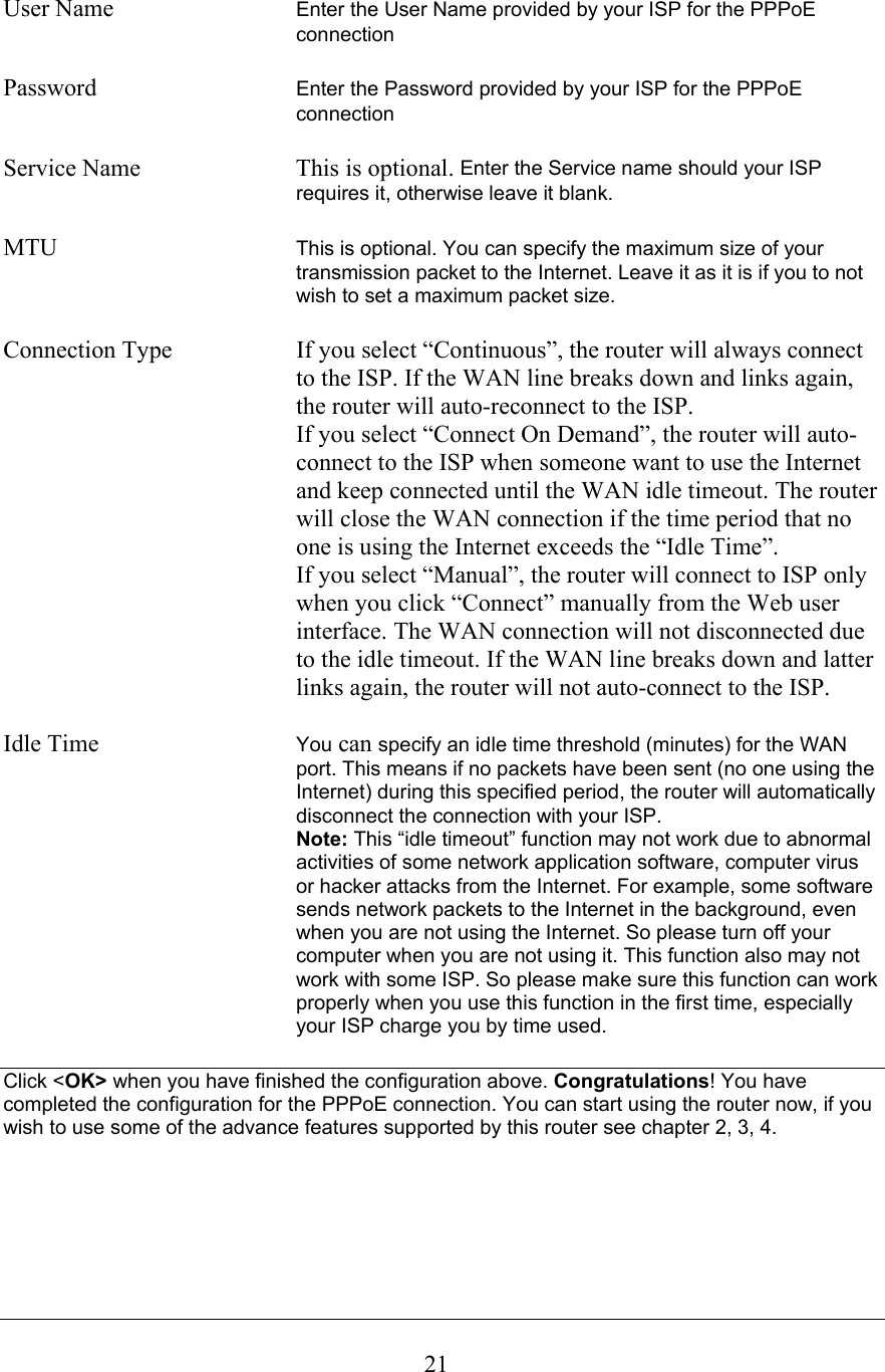  21User Name  Enter the User Name provided by your ISP for the PPPoE connection   Password  Enter the Password provided by your ISP for the PPPoE connection  Service Name  This is optional. Enter the Service name should your ISP requires it, otherwise leave it blank.  MTU  This is optional. You can specify the maximum size of your transmission packet to the Internet. Leave it as it is if you to not wish to set a maximum packet size.  Connection Type  If you select “Continuous”, the router will always connect to the ISP. If the WAN line breaks down and links again, the router will auto-reconnect to the ISP.   If you select “Connect On Demand”, the router will auto-connect to the ISP when someone want to use the Internet and keep connected until the WAN idle timeout. The router will close the WAN connection if the time period that no one is using the Internet exceeds the “Idle Time”.   If you select “Manual”, the router will connect to ISP only when you click “Connect” manually from the Web user interface. The WAN connection will not disconnected due to the idle timeout. If the WAN line breaks down and latter links again, the router will not auto-connect to the ISP.  Idle Time  You can specify an idle time threshold (minutes) for the WAN port. This means if no packets have been sent (no one using the Internet) during this specified period, the router will automatically disconnect the connection with your ISP.   Note: This “idle timeout” function may not work due to abnormal activities of some network application software, computer virus or hacker attacks from the Internet. For example, some software sends network packets to the Internet in the background, even when you are not using the Internet. So please turn off your computer when you are not using it. This function also may not work with some ISP. So please make sure this function can work properly when you use this function in the first time, especially your ISP charge you by time used.  Click &lt;OK&gt; when you have finished the configuration above. Congratulations! You have completed the configuration for the PPPoE connection. You can start using the router now, if you wish to use some of the advance features supported by this router see chapter 2, 3, 4.       