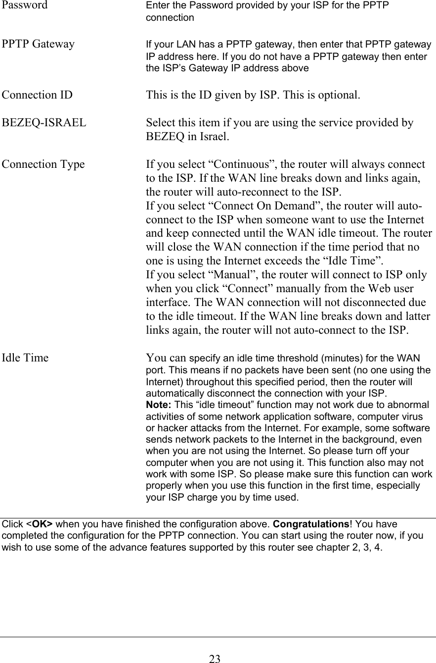  23 Password  Enter the Password provided by your ISP for the PPTP connection  PPTP Gateway  If your LAN has a PPTP gateway, then enter that PPTP gateway IP address here. If you do not have a PPTP gateway then enter the ISP’s Gateway IP address above   Connection ID  This is the ID given by ISP. This is optional.  BEZEQ-ISRAEL  Select this item if you are using the service provided by BEZEQ in Israel.  Connection Type  If you select “Continuous”, the router will always connect to the ISP. If the WAN line breaks down and links again, the router will auto-reconnect to the ISP.   If you select “Connect On Demand”, the router will auto-connect to the ISP when someone want to use the Internet and keep connected until the WAN idle timeout. The router will close the WAN connection if the time period that no one is using the Internet exceeds the “Idle Time”.   If you select “Manual”, the router will connect to ISP only when you click “Connect” manually from the Web user interface. The WAN connection will not disconnected due to the idle timeout. If the WAN line breaks down and latter links again, the router will not auto-connect to the ISP.  Idle Time  You can specify an idle time threshold (minutes) for the WAN port. This means if no packets have been sent (no one using the Internet) throughout this specified period, then the router will automatically disconnect the connection with your ISP.   Note: This “idle timeout” function may not work due to abnormal activities of some network application software, computer virus or hacker attacks from the Internet. For example, some software sends network packets to the Internet in the background, even when you are not using the Internet. So please turn off your computer when you are not using it. This function also may not work with some ISP. So please make sure this function can work properly when you use this function in the first time, especially your ISP charge you by time used.  Click &lt;OK&gt; when you have finished the configuration above. Congratulations! You have completed the configuration for the PPTP connection. You can start using the router now, if you wish to use some of the advance features supported by this router see chapter 2, 3, 4.      