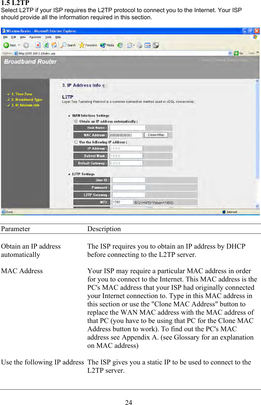  241.5 L2TP Select L2TP if your ISP requires the L2TP protocol to connect you to the Internet. Your ISP should provide all the information required in this section.    Parameter     Description  Obtain an IP address    The ISP requires you to obtain an IP address by DHCP automatically      before connecting to the L2TP server.  MAC Address  Your ISP may require a particular MAC address in order for you to connect to the Internet. This MAC address is the PC&apos;s MAC address that your ISP had originally connected your Internet connection to. Type in this MAC address in this section or use the &quot;Clone MAC Address&quot; button to replace the WAN MAC address with the MAC address of that PC (you have to be using that PC for the Clone MAC Address button to work). To find out the PC&apos;s MAC address see Appendix A. (see Glossary for an explanation on MAC address)  Use the following IP address  The ISP gives you a static IP to be used to connect to the      L2TP server.  