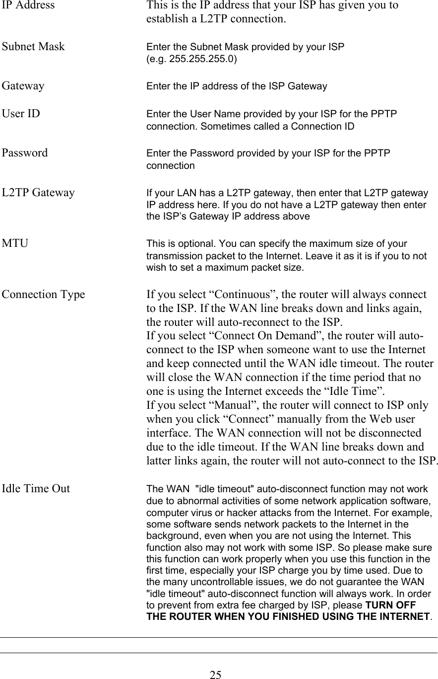  25IP Address    This is the IP address that your ISP has given you to   establish a L2TP connection.   Subnet Mask      Enter the Subnet Mask provided by your ISP  (e.g. 255.255.255.0)  Gateway  Enter the IP address of the ISP Gateway  User ID  Enter the User Name provided by your ISP for the PPTP connection. Sometimes called a Connection ID   Password  Enter the Password provided by your ISP for the PPTP connection  L2TP Gateway  If your LAN has a L2TP gateway, then enter that L2TP gateway IP address here. If you do not have a L2TP gateway then enter the ISP’s Gateway IP address above   MTU  This is optional. You can specify the maximum size of your transmission packet to the Internet. Leave it as it is if you to not wish to set a maximum packet size.  Connection Type  If you select “Continuous”, the router will always connect to the ISP. If the WAN line breaks down and links again, the router will auto-reconnect to the ISP.   If you select “Connect On Demand”, the router will auto-connect to the ISP when someone want to use the Internet and keep connected until the WAN idle timeout. The router will close the WAN connection if the time period that no one is using the Internet exceeds the “Idle Time”.   If you select “Manual”, the router will connect to ISP only when you click “Connect” manually from the Web user interface. The WAN connection will not be disconnected due to the idle timeout. If the WAN line breaks down and latter links again, the router will not auto-connect to the ISP.  Idle Time Out  The WAN  &quot;idle timeout&quot; auto-disconnect function may not work due to abnormal activities of some network application software, computer virus or hacker attacks from the Internet. For example, some software sends network packets to the Internet in the background, even when you are not using the Internet. This function also may not work with some ISP. So please make sure this function can work properly when you use this function in the first time, especially your ISP charge you by time used. Due to the many uncontrollable issues, we do not guarantee the WAN  &quot;idle timeout&quot; auto-disconnect function will always work. In order to prevent from extra fee charged by ISP, please TURN OFF THE ROUTER WHEN YOU FINISHED USING THE INTERNET.  