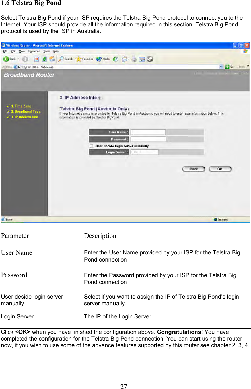  271.6 Telstra Big Pond  Select Telstra Big Pond if your ISP requires the Telstra Big Pond protocol to connect you to the Internet. Your ISP should provide all the information required in this section. Telstra Big Pond protocol is used by the ISP in Australia.    Parameter     Description  User Name  Enter the User Name provided by your ISP for the Telstra Big Pond connection   Password  Enter the Password provided by your ISP for the Telstra Big Pond connection  User deside login server  Select if you want to assign the IP of Telstra Big Pond’s login  manually server manually.  Login Server  The IP of the Login Server.  Click &lt;OK&gt; when you have finished the configuration above. Congratulations! You have completed the configuration for the Telstra Big Pond connection. You can start using the router now, if you wish to use some of the advance features supported by this router see chapter 2, 3, 4.   