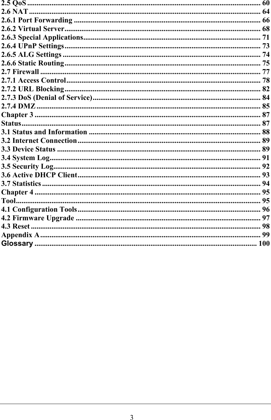  32.5 QoS ............................................................................................................................. 60 2.6 NAT ............................................................................................................................ 64 2.6.1 Port Forwarding .................................................................................................... 66 2.6.2 Virtual Server......................................................................................................... 68 2.6.3 Special Applications............................................................................................... 71 2.6.4 UPnP Settings......................................................................................................... 73 2.6.5 ALG Settings .......................................................................................................... 74 2.6.6 Static Routing......................................................................................................... 75 2.7 Firewall ...................................................................................................................... 77 2.7.1 Access Control........................................................................................................ 78 2.7.2 URL Blocking......................................................................................................... 82 2.7.3 DoS (Denial of Service).......................................................................................... 84 2.7.4 DMZ ........................................................................................................................ 85 Chapter 3 ......................................................................................................................... 87 Status................................................................................................................................ 87 3.1 Status and Information ............................................................................................ 88 3.2 Internet Connection.................................................................................................. 89 3.3 Device Status ............................................................................................................. 89 3.4 System Log................................................................................................................. 91 3.5 Security Log............................................................................................................... 92 3.6 Active DHCP Client.................................................................................................. 93 3.7 Statistics ..................................................................................................................... 94 Chapter 4 ......................................................................................................................... 95 Tool................................................................................................................................... 95 4.1 Configuration Tools.................................................................................................. 96 4.2 Firmware Upgrade ................................................................................................... 97 4.3 Reset ........................................................................................................................... 98 Appendix A......................................................................................................................99 Glossary ....................................................................................................................... 100                  