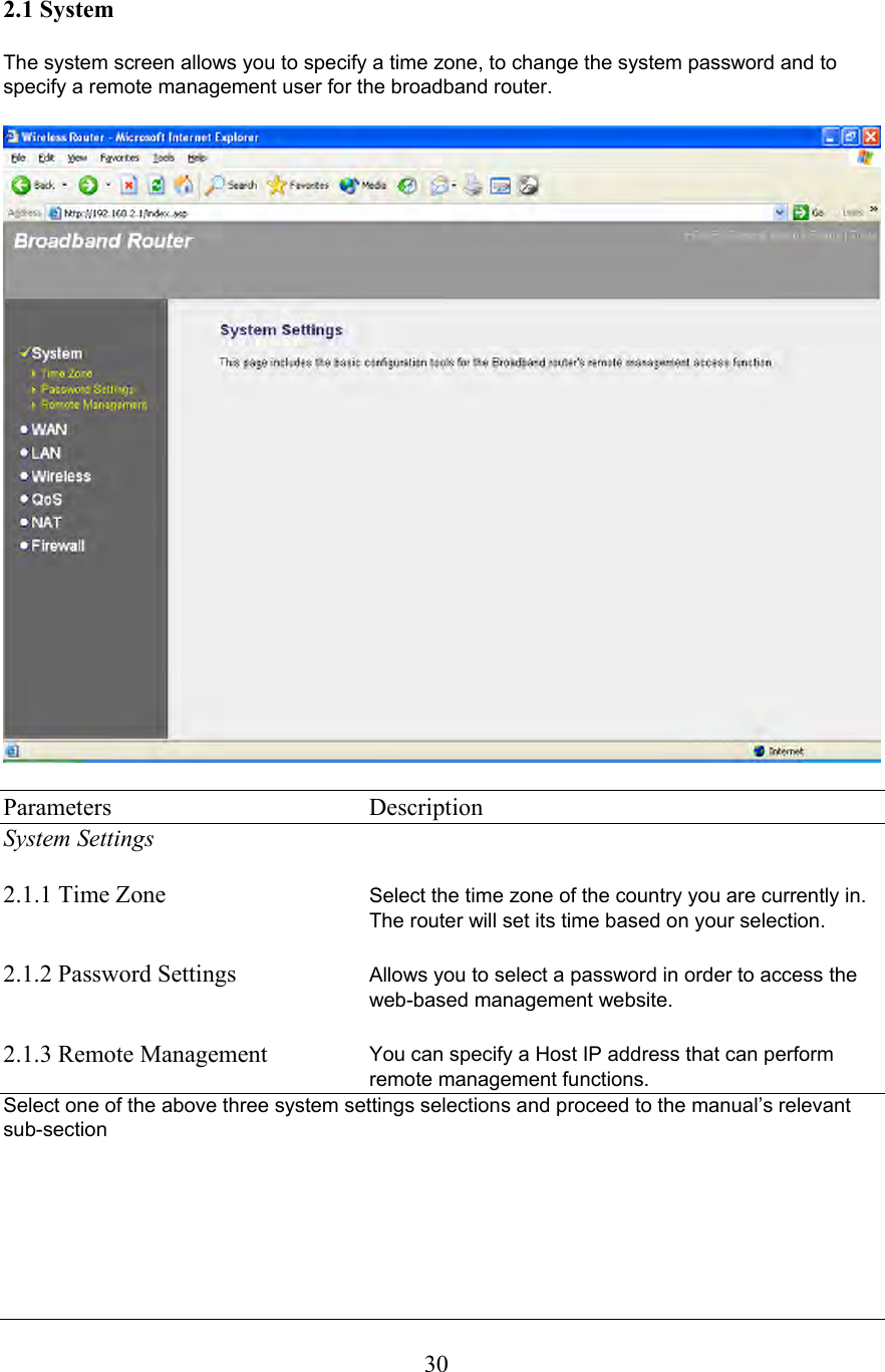  302.1 System  The system screen allows you to specify a time zone, to change the system password and to specify a remote management user for the broadband router.    Parameters    Description System Settings  2.1.1 Time Zone  Select the time zone of the country you are currently in. The router will set its time based on your selection.   2.1.2 Password Settings  Allows you to select a password in order to access the web-based management website.  2.1.3 Remote Management  You can specify a Host IP address that can perform remote management functions. Select one of the above three system settings selections and proceed to the manual’s relevant sub-section       