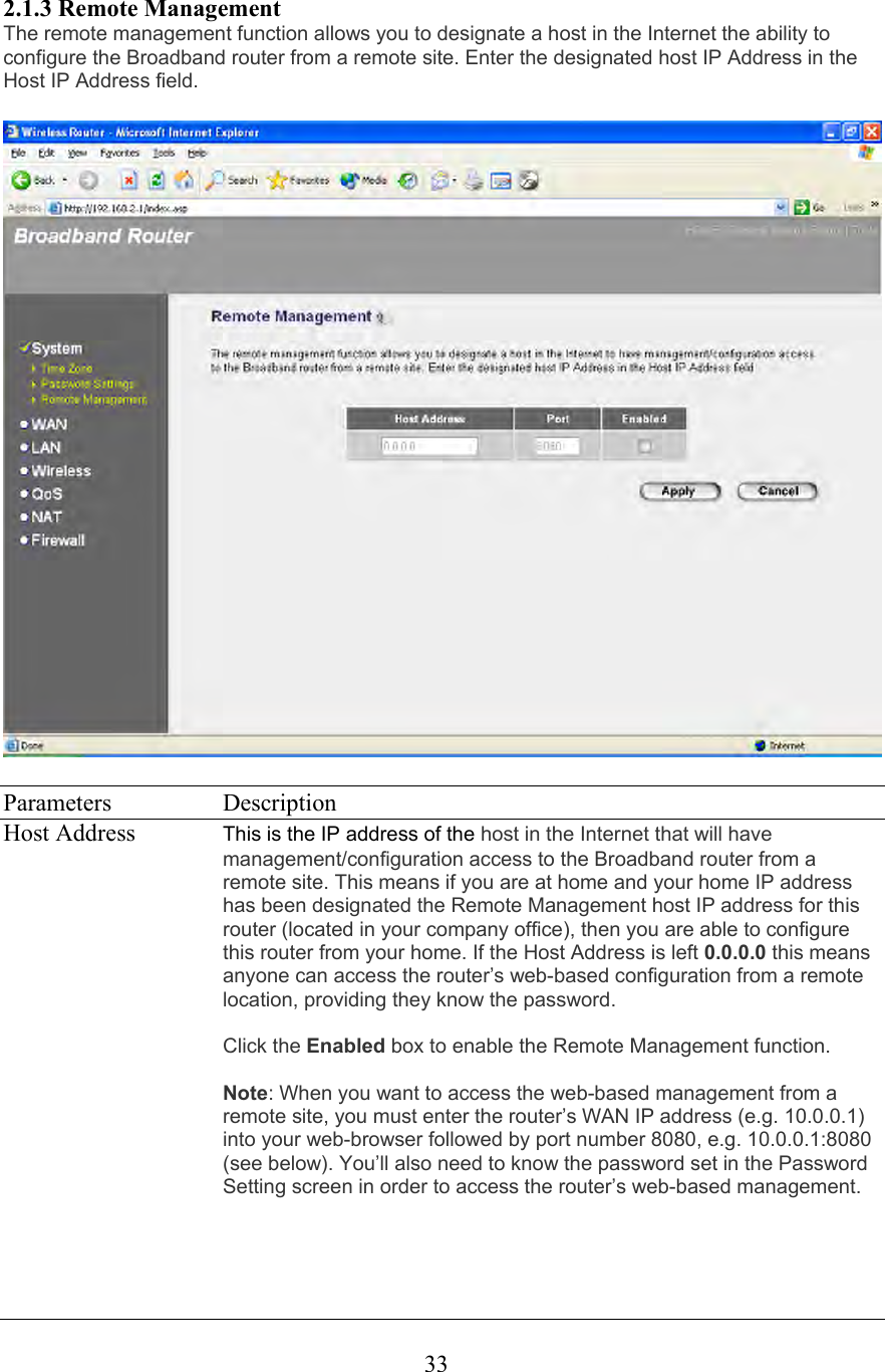  332.1.3 Remote Management The remote management function allows you to designate a host in the Internet the ability to configure the Broadband router from a remote site. Enter the designated host IP Address in the Host IP Address field.     Parameters   Description Host Address  This is the IP address of the host in the Internet that will have management/configuration access to the Broadband router from a remote site. This means if you are at home and your home IP address has been designated the Remote Management host IP address for this router (located in your company office), then you are able to configure this router from your home. If the Host Address is left 0.0.0.0 this means anyone can access the router’s web-based configuration from a remote location, providing they know the password.   Click the Enabled box to enable the Remote Management function.  Note: When you want to access the web-based management from a remote site, you must enter the router’s WAN IP address (e.g. 10.0.0.1) into your web-browser followed by port number 8080, e.g. 10.0.0.1:8080 (see below). You’ll also need to know the password set in the Password Setting screen in order to access the router’s web-based management.  