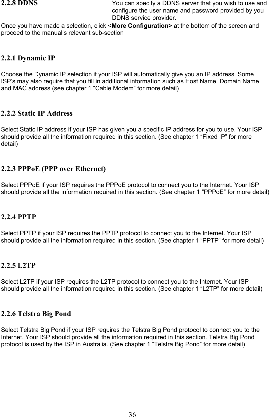  362.2.8 DDNS  You can specify a DDNS server that you wish to use and configure the user name and password provided by you DDNS service provider. Once you have made a selection, click &lt;More Configuration&gt; at the bottom of the screen and proceed to the manual’s relevant sub-section   2.2.1 Dynamic IP  Choose the Dynamic IP selection if your ISP will automatically give you an IP address. Some ISP’s may also require that you fill in additional information such as Host Name, Domain Name and MAC address (see chapter 1 “Cable Modem” for more detail)   2.2.2 Static IP Address  Select Static IP address if your ISP has given you a specific IP address for you to use. Your ISP should provide all the information required in this section. (See chapter 1 “Fixed IP” for more detail)   2.2.3 PPPoE (PPP over Ethernet)  Select PPPoE if your ISP requires the PPPoE protocol to connect you to the Internet. Your ISP should provide all the information required in this section. (See chapter 1 “PPPoE” for more detail)   2.2.4 PPTP  Select PPTP if your ISP requires the PPTP protocol to connect you to the Internet. Your ISP should provide all the information required in this section. (See chapter 1 “PPTP” for more detail)   2.2.5 L2TP  Select L2TP if your ISP requires the L2TP protocol to connect you to the Internet. Your ISP should provide all the information required in this section. (See chapter 1 “L2TP” for more detail)   2.2.6 Telstra Big Pond  Select Telstra Big Pond if your ISP requires the Telstra Big Pond protocol to connect you to the Internet. Your ISP should provide all the information required in this section. Telstra Big Pond protocol is used by the ISP in Australia. (See chapter 1 “Telstra Big Pond” for more detail)       