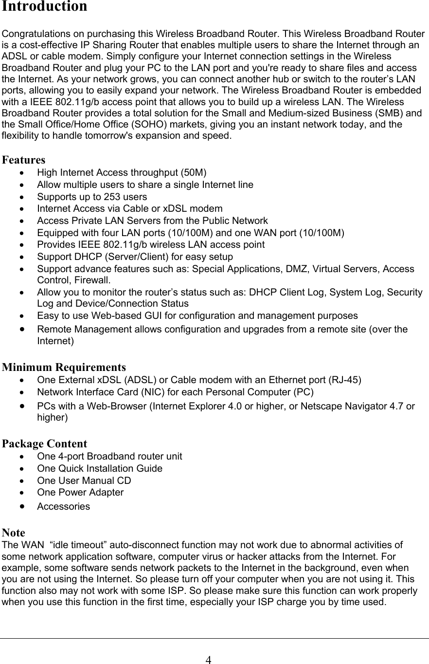 4Introduction  Congratulations on purchasing this Wireless Broadband Router. This Wireless Broadband Router is a cost-effective IP Sharing Router that enables multiple users to share the Internet through an ADSL or cable modem. Simply configure your Internet connection settings in the Wireless Broadband Router and plug your PC to the LAN port and you&apos;re ready to share files and access the Internet. As your network grows, you can connect another hub or switch to the router’s LAN ports, allowing you to easily expand your network. The Wireless Broadband Router is embedded with a IEEE 802.11g/b access point that allows you to build up a wireless LAN. The Wireless Broadband Router provides a total solution for the Small and Medium-sized Business (SMB) and the Small Office/Home Office (SOHO) markets, giving you an instant network today, and the flexibility to handle tomorrow&apos;s expansion and speed.  Features •  High Internet Access throughput (50M)  •  Allow multiple users to share a single Internet line  •  Supports up to 253 users •  Internet Access via Cable or xDSL modem •  Access Private LAN Servers from the Public Network •  Equipped with four LAN ports (10/100M) and one WAN port (10/100M) •  Provides IEEE 802.11g/b wireless LAN access point •  Support DHCP (Server/Client) for easy setup  •  Support advance features such as: Special Applications, DMZ, Virtual Servers, Access Control, Firewall. •  Allow you to monitor the router’s status such as: DHCP Client Log, System Log, Security Log and Device/Connection Status •  Easy to use Web-based GUI for configuration and management purposes • Remote Management allows configuration and upgrades from a remote site (over the Internet)  Minimum Requirements •  One External xDSL (ADSL) or Cable modem with an Ethernet port (RJ-45) •  Network Interface Card (NIC) for each Personal Computer (PC) • PCs with a Web-Browser (Internet Explorer 4.0 or higher, or Netscape Navigator 4.7 or higher)  Package Content •  One 4-port Broadband router unit •  One Quick Installation Guide •  One User Manual CD • One Power Adapter • Accessories   Note The WAN  “idle timeout” auto-disconnect function may not work due to abnormal activities of some network application software, computer virus or hacker attacks from the Internet. For example, some software sends network packets to the Internet in the background, even when you are not using the Internet. So please turn off your computer when you are not using it. This function also may not work with some ISP. So please make sure this function can work properly when you use this function in the first time, especially your ISP charge you by time used.   