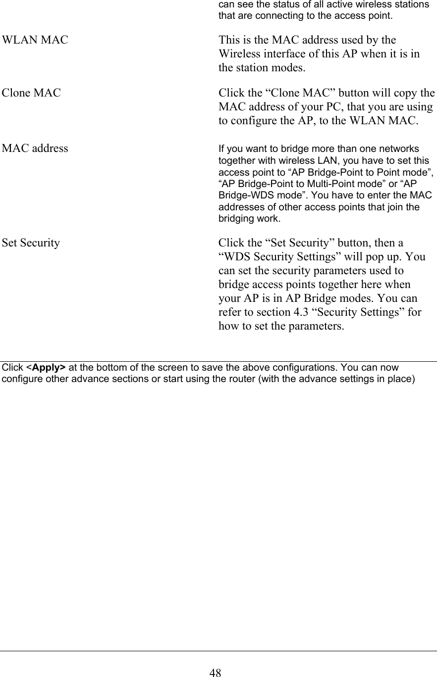  48can see the status of all active wireless stations that are connecting to the access point.  WLAN MAC           This is the MAC address used by the Wireless interface of this AP when it is in the station modes.  Clone MAC           Click the “Clone MAC” button will copy the MAC address of your PC, that you are using to configure the AP, to the WLAN MAC.  MAC address  If you want to bridge more than one networks together with wireless LAN, you have to set this access point to “AP Bridge-Point to Point mode”, “AP Bridge-Point to Multi-Point mode” or “AP Bridge-WDS mode”. You have to enter the MAC addresses of other access points that join the bridging work.  Set Security           Click the “Set Security” button, then a “WDS Security Settings” will pop up. You can set the security parameters used to bridge access points together here when your AP is in AP Bridge modes. You can refer to section 4.3 “Security Settings” for how to set the parameters.   Click &lt;Apply&gt; at the bottom of the screen to save the above configurations. You can now configure other advance sections or start using the router (with the advance settings in place)                    