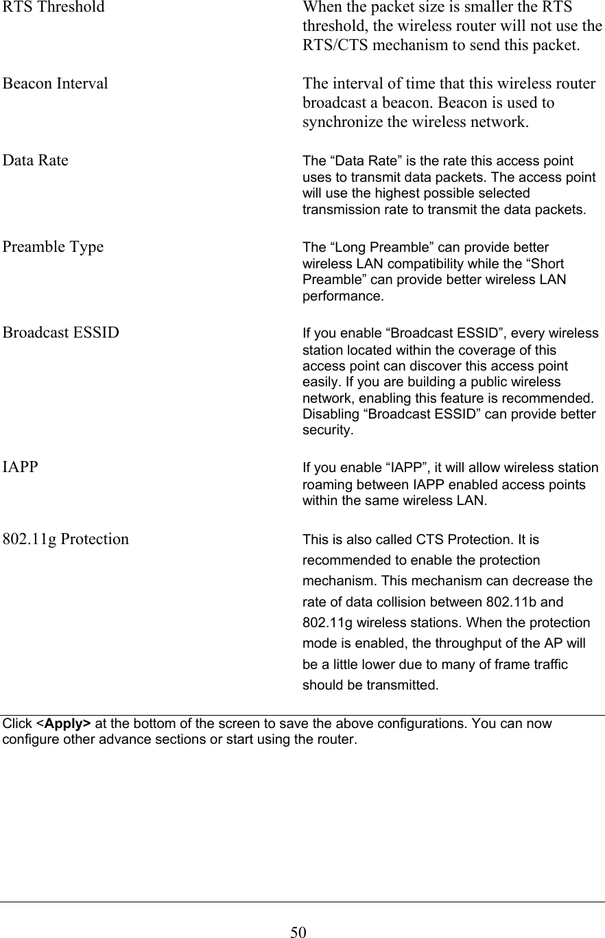  50RTS Threshold           When the packet size is smaller the RTS threshold, the wireless router will not use the RTS/CTS mechanism to send this packet.  Beacon Interval        The interval of time that this wireless router broadcast a beacon. Beacon is used to synchronize the wireless network.  Data Rate The “Data Rate” is the rate this access point uses to transmit data packets. The access point will use the highest possible selected transmission rate to transmit the data packets.  Preamble Type The “Long Preamble” can provide better wireless LAN compatibility while the “Short Preamble” can provide better wireless LAN performance.  Broadcast ESSID  If you enable “Broadcast ESSID”, every wireless station located within the coverage of this access point can discover this access point easily. If you are building a public wireless network, enabling this feature is recommended. Disabling “Broadcast ESSID” can provide better security.  IAPP  If you enable “IAPP”, it will allow wireless station roaming between IAPP enabled access points within the same wireless LAN.  802.11g Protection  This is also called CTS Protection. It is recommended to enable the protection mechanism. This mechanism can decrease the rate of data collision between 802.11b and 802.11g wireless stations. When the protection mode is enabled, the throughput of the AP will be a little lower due to many of frame traffic should be transmitted.  Click &lt;Apply&gt; at the bottom of the screen to save the above configurations. You can now configure other advance sections or start using the router.        