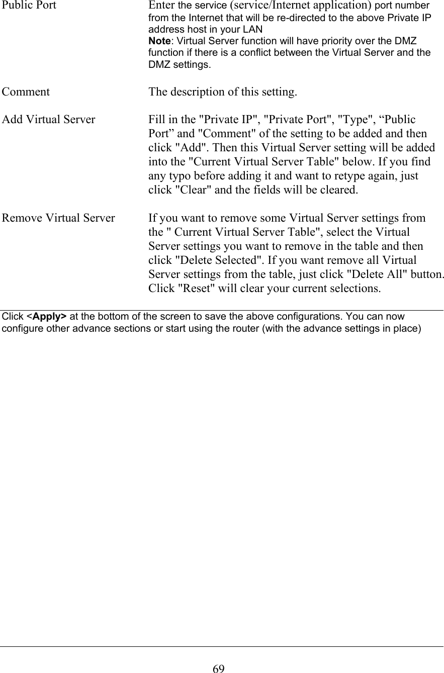  69 Public Port  Enter the service (service/Internet application) port number from the Internet that will be re-directed to the above Private IP address host in your LAN  Note: Virtual Server function will have priority over the DMZ function if there is a conflict between the Virtual Server and the DMZ settings.  Comment  The description of this setting.   Add Virtual Server  Fill in the &quot;Private IP&quot;, &quot;Private Port&quot;, &quot;Type&quot;, “Public Port” and &quot;Comment&quot; of the setting to be added and then click &quot;Add&quot;. Then this Virtual Server setting will be added into the &quot;Current Virtual Server Table&quot; below. If you find any typo before adding it and want to retype again, just click &quot;Clear&quot; and the fields will be cleared.  Remove Virtual Server  If you want to remove some Virtual Server settings from the &quot; Current Virtual Server Table&quot;, select the Virtual Server settings you want to remove in the table and then click &quot;Delete Selected&quot;. If you want remove all Virtual Server settings from the table, just click &quot;Delete All&quot; button. Click &quot;Reset&quot; will clear your current selections.  Click &lt;Apply&gt; at the bottom of the screen to save the above configurations. You can now configure other advance sections or start using the router (with the advance settings in place)                           