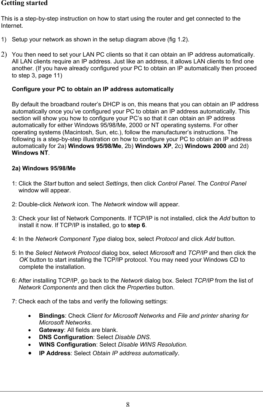  8Getting started   This is a step-by-step instruction on how to start using the router and get connected to the Internet.  1)  Setup your network as shown in the setup diagram above (fig 1.2).   2) You then need to set your LAN PC clients so that it can obtain an IP address automatically. All LAN clients require an IP address. Just like an address, it allows LAN clients to find one another. (If you have already configured your PC to obtain an IP automatically then proceed to step 3, page 11)  Configure your PC to obtain an IP address automatically   By default the broadband router’s DHCP is on, this means that you can obtain an IP address automatically once you’ve configured your PC to obtain an IP address automatically. This section will show you how to configure your PC’s so that it can obtain an IP address automatically for either Windows 95/98/Me, 2000 or NT operating systems. For other operating systems (Macintosh, Sun, etc.), follow the manufacturer’s instructions. The following is a step-by-step illustration on how to configure your PC to obtain an IP address automatically for 2a) Windows 95/98/Me, 2b) Windows XP, 2c) Windows 2000 and 2d) Windows NT.   2a) Windows 95/98/Me  1: Click the Start button and select Settings, then click Control Panel. The Control Panel      window will appear.  2: Double-click Network icon. The Network window will appear.  3: Check your list of Network Components. If TCP/IP is not installed, click the Add button to     install it now. If TCP/IP is installed, go to step 6.  4: In the Network Component Type dialog box, select Protocol and click Add button.  5: In the Select Network Protocol dialog box, select Microsoft and TCP/IP and then click the OK button to start installing the TCP/IP protocol. You may need your Windows CD to complete the installation.  6: After installing TCP/IP, go back to the Network dialog box. Select TCP/IP from the list of      Network Components and then click the Properties button.  7: Check each of the tabs and verify the following settings:  • Bindings: Check Client for Microsoft Networks and File and printer sharing for Microsoft Networks. • Gateway: All fields are blank. • DNS Configuration: Select Disable DNS. • WINS Configuration: Select Disable WINS Resolution. • IP Address: Select Obtain IP address automatically. 
