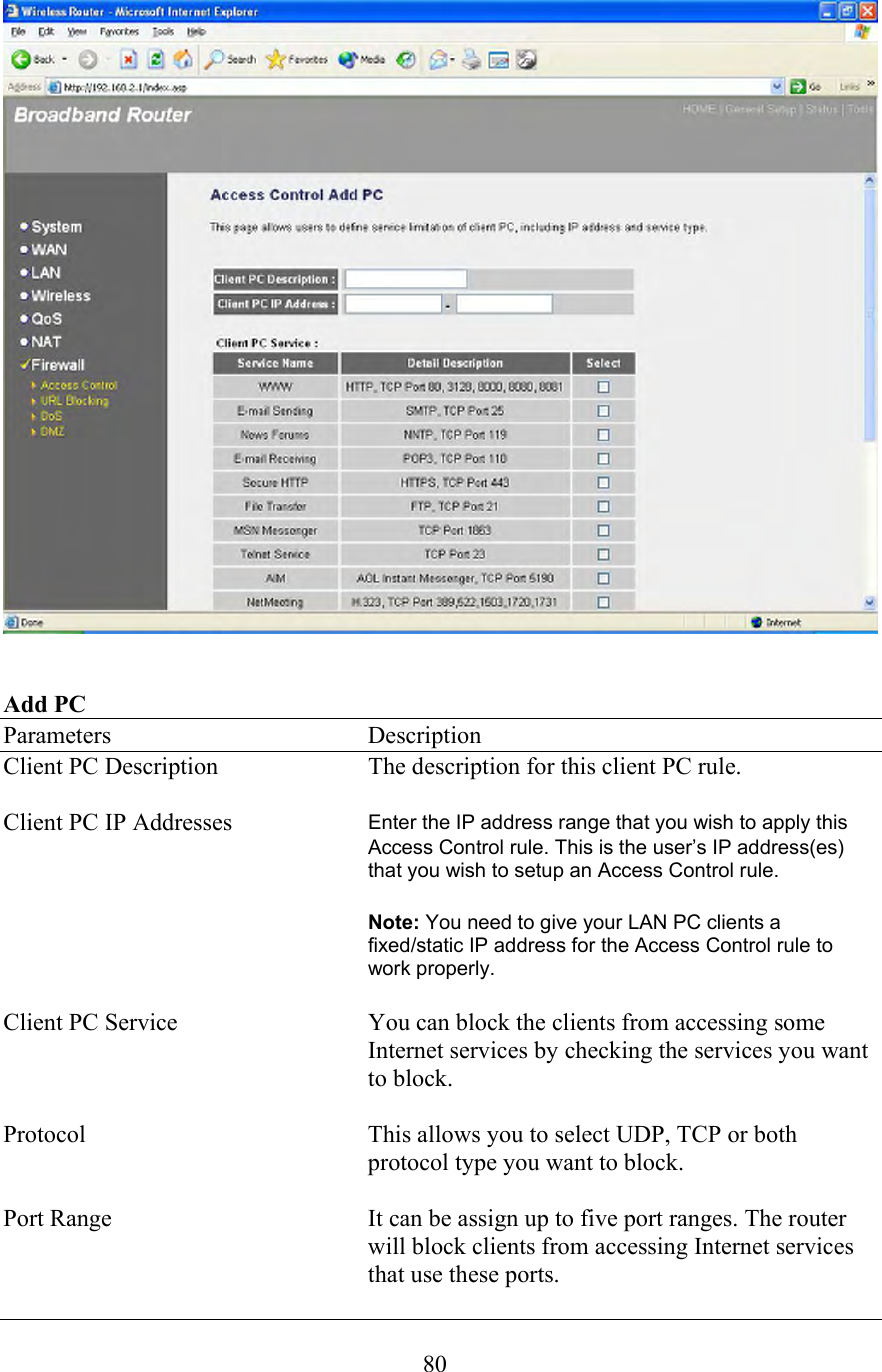 80   Add PC Parameters    Description Client PC Description  The description for this client PC rule.  Client PC IP Addresses  Enter the IP address range that you wish to apply this Access Control rule. This is the user’s IP address(es) that you wish to setup an Access Control rule.      Note: You need to give your LAN PC clients a fixed/static IP address for the Access Control rule to work properly.  Client PC Service  You can block the clients from accessing some Internet services by checking the services you want to block.  Protocol  This allows you to select UDP, TCP or both protocol type you want to block.  Port Range  It can be assign up to five port ranges. The router will block clients from accessing Internet services that use these ports. 